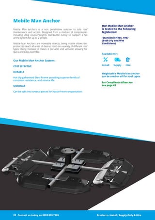 Mobile Man Anchor
Mobile Man Anchors is a non penetrative solution to safe roof
­maintenance and access. Designed from a mixture of ­components
­including 20kg counterweights distributed evenly to support a fall
­arrest system for up to 2 people.
Mobile Man Anchors are moveable objects, being mobile allows this
product to reach all areas of desired roofs on a variety of different roof
types. Being modular it makes it portable and versatile allowing for
quick and easy assemble.
Our Mobile Man Anchor System:
COST EFFECTIVE
DURABLE
Hot dip galvanised Steel Frame ­providing superior levels of
corrosion resistance, and service life.
MODULAR
Can be split into several pieces for hassle free transportation.
Available for :
Install Supply Hire
Heightsafe’s Mobile Man Anchor
can be used on all flat roof types.
Our Mobile Man Anchor
­is tested to the following
­legislation:
-Standard EN795. 1997
(Both Dry and Wet
Conditions)
Products - Install, Supply Only & Hire ServicesContact us today on 0203 819 7199 Products - Install, Supply Only & Hire
For Compliance Aftercare
see page 43
Contact us today on 0203 819 719922
 