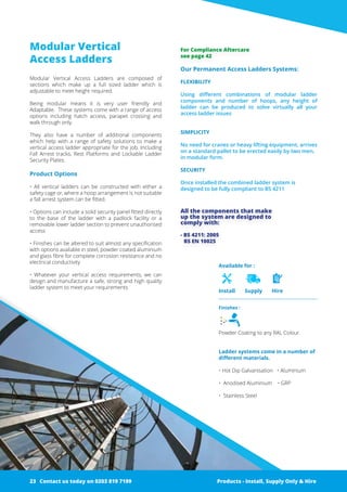 Modular Vertical
Access Ladders
Modular Vertical Access Ladders are composed of
­sections which make up a full sized ladder which is
­adjustable to meet height required.
Being modular means it is very user friendly and
­Adaptable. These systems come with a range of access
options including hatch access, parapet crossing and
walk through only.
They also have a number of additional ­components
which help with a range of safety solutions to make a
vertical access ladder appropriate for the job. Including
Fall Arrest tracks, Rest Platforms and Lockable Ladder
Security Plates.
Product Options
• All vertical ladders can be constructed with either a
­safety cage or, where a hoop arrangement is not ­suitable
a fall arrest ­system can be fitted.
• Options can include a solid security panel fitted ­directly
to the base of the ladder with a padlock facility or a
­removable lower ladder section to prevent unauthorised
access
• ­Finishes can be altered to suit almost any specification
with options available in steel, powder coated aluminium
and glass fibre for complete corrosion resistance and no
electrical conductivity
• Whatever your vertical access requirements, we can
design and ­manufacture a safe, strong and high quality
ladder system to meet your requirements
Our Permanent Access Ladders Systems:
FLEXIBILITY
Using different combinations of modular ladder
­components and number of hoops, any height of
­ladder can be produced to solve virtually all your
­access ladder issues
SIMPLICITY
No need for cranes or heavy lifting equipment, arrives
on a standard pallet to be erected easily by two men,
in modular form.
SECURITY
Once installed the combined ladder system is
­designed to be fully compliant to BS 4211
All the components that make
up the system are designed to
­comply with:
- BS 4211: 2005
BS EN 10025
Finishes :
Powder Coating to any RAL Colour.
Ladder systems come in a number of
different materials.
• Hot Dip Galvanisation • Aluminium
• Anodised Aluminium • GRP
• Stainless Steel
Available for :
Install Supply Hire
Products - Install, Supply Only & Hire ServicesContact us today on 0203 819 7199 Products - Install, Supply Only & Hire
For Compliance Aftercare
see page 42
Contact us today on 0203 819 719923
 