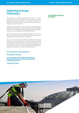 Lightning & Surge
­Protection
The purpose of a lightning protection system is to divert
­extremely high levels of electrical current away from your
­building and safely into the earth. It is important to make sure
that the correct level of lightning protection is installed to your
building to assist this process.
Heightsafe are equipped to carry out a full risk ­assessment iden-
tifying the requirements for your building and then implement
this in the form of designing and installing a lightning protection
system to the latest British standard (BS EN 62305)
We install every element of your lightning protection system from
the air termination system right down to your earth ­locations
making the ground good upon our completion.
Part 4 of the current British standard considers the effect of
lightning on your internal electronic and electrical devices. BS EN
62305 identifies surge protection as a compulsory element of
your lightning protection system. Heightsafe are well-appointed
to supply and install the necessary surge ­protection devices to
protect your building in the event of a­­lightning strike.
Our Lightning & Surge installation:
NATIONWIDE COVERAGE
FULL COMPLIANT WITH BRITISH STANDARD AS
WELL AS OFFERING AN ALTERNATIVE EUROPEAN
­STANDARD SOLUTION
COMPETITIVE PRICES
Products - Install, Supply Only & Hire ServicesContact us today on 0203 819 7199 Products - Install, Supply Only & HireContact us today on 0203 819 719924
For Compliance Aftercare
see page 49
 