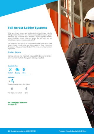 Finishes :
Powder Coating to any RAL Colour.
Hot Dip Galvanisation. 	 Zinc
Available for :
Install Supply Hire
Fall Arrest Ladder Systems
A fall arrest track system are fixed to ladders to eliminate risk of a
falling. Fixed to the centre of a vertical ­access ladder this track system
with a slip grip traveller & shock ­a­bsorber Lanyard as part of the PPE.
Which you attach to then climb your ­ladder, and with every step you
take it locks making it impossible to fall off.
The fall arrest rails come in 3m Lengths which have splice kits to make
up any height, including top and bottom gates to close the ­system.
This system should come standard with fall arrest personal ­protection
equipment.
Product Options
Various options and materials are available depending on the
environment in which the system is being installed.
Products - Install, Supply Only & Hire ServicesContact us today on 0203 819 7199 Products - Install, Supply Only & Hire
For Compliance Aftercare
see page 42
Contact us today on 0203 819 719925
 