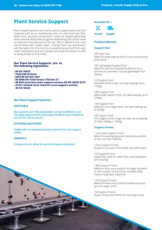 Plant Service Support
Plant Support Systems are mainly used to support pipes and roof
materials such as air conditioning units, air vents and solar PV’s.
Made from separate components using hot dipped ­galvanised
steel, have the ability hold up against weathering and can be made
to meet the ­characteristics of the job. With 3 different foot sizes
and all fitted with rubber matts making them non ­penetrative,
with the option for minimum to no weathering up. ­Built from sep-
arate components they are compact and easy to transport as well
as being simple to fix & install.
Our Plant Service Supports ­are to
the following ­legislation:
- BS EN 10025
- Yield 280 N/mm2
- HDG BS EN ISO 1461
- BS 6946 EN Yield Stress 170/mm 21
- 50 RHS steel box main support section BS EN 10025 S275
- 41x41 slotted steel channel cross support section
BS EN 10025
Our Plant Support Systems:
ADAPTABLE
Our systems are fully adjustable, can be modified to suit
changing ­requirements and supports all services independ-
ent of the roof structure.
EXTENSIVE SOLUTIONS
Heightsafe can develop bespoke systems for any support
needs.
VERSATILE
Components to allow for quick and easy installation
Product Options
Support Feet
•AP Pivot Foot
(Ideal for large sloping roofs to arise and position
plant work)
•BD Lightweight Support Foot
(Ideal for low cost installations when price is
paramount, provides a strong lightweight foun-
dation)
•LD Support Foot
(Smallest of the range, can take loadings up to
110kg)
•MD Support Foot
(Mid-range Support Foot, can take loadings up to
330kg)
•HD Support Foot
(Ideal for extra-large loads, can take loadings up
to 450kg)
•SD Support Foot
(The largest of the range, can take up to loadings
of either 600kg or 750kg)
Support Frames
• Low Level Support Frame
(Ideal for keeping equipment as low as possible
to the roof level 100mm)
• Duct Support Frame
(Supports all sizes of duct work and cable trays)
•LD Support Frame
(Light duty, ideal for cable trays, small pipework
and ducting)
• MD Support Frame
(Medium duty, extra support for larger ductwork
or twin support of dual ducts, multiple cable
trays or large pipe supports)
• HD Support Frame
(Medium/Heavy duty frame provides extra sup-
port for larger units)
•SD Support Frame
(Super heavy duty frames for very large units)
Available for :
Install Supply
Products - Install, Supply Only & HireContact us today on 0203 819 719926
 