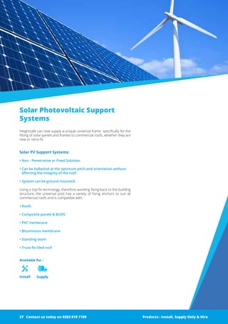 Available for :
Install Supply
Solar Photovoltaic Support
Systems
Heightsafe can now supply a unique universal frame specifically for ­the
fitting of solar panels and frames to commercial roofs, whether they are
new or retro-fit.
Solar PV Support Systems:
• Non - Penetrative or Fixed Solution.
• Can be ballasted at the optimum pitch and orientation without
­affecting the integrity of the roof.
• System can be ground mounted.
Using a top-fix technology, therefore avoiding fixing-back to the building
structure, the universal post has a variety of fixing anchors to suit all
commercial roofs and is compatible with:
• Roofs
• Composite panels & BUOS
• PVC membrane
• Bituminous membrane
• Standing seam
• Truss fix tiled roof
Products - Install, Supply Only & Hire ServicesContact us today on 0203 819 7199 Products - Install, Supply Only & HireContact us today on 0203 819 719927
 