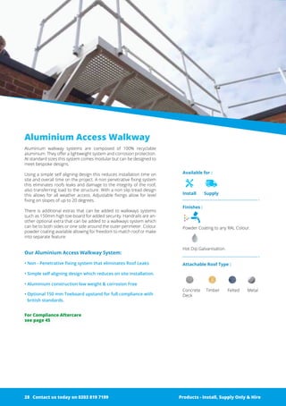 Available for :
Install Supply
Finishes :
Powder Coating to any RAL Colour.
Hot Dip Galvanisation.
Attachable Roof Type :
Concrete Timber Felted Metal
Deck
Aluminium Access Walkway
Aluminium walkway systems are composed of 100% recyclable
­aluminium. They offer a lightweight system and corrosion protection.
At standard sizes this system comes modular but can be designed to
meet bespoke designs.
Using a simple self aligning design this reduces installation time on
site and overall time on the project. A non penetrative fixing system
this eliminates roofs leaks and damage to the integrity of the roof,
also transferring load to the ­structure. With a non slip tread design
this allows for all weather access. ­Adjustable fixings allow for level
fixing on slopes of up to 20 degrees.
There is additional extras that can be added to walkways ­systems
such as ­150mm high toe-board for added security. ­Handrails are an-
other ­optional extra that can be added to a walkways system which
can be to both sides or one side around the outer perimeter. ­Colour
powder coating available allowing for freedom to match roof or make
into separate feature.
Our Aluminium Access Walkway System:
• Non - Penetrative fixing system that eliminates Roof Leaks
• Simple self aligning design which reduces on site installation.
• Aluminium construction low weight & corrosion Free
• Optional 150 mm Toeboard upstand for full compliance with
british standards.
Products - Install, Supply Only & Hire ServicesContact us today on 0203 819 7199 Products - Install, Supply Only & Hire
For Compliance Aftercare
see page 45
Contact us today on 0203 819 719928
 
