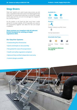 Finishes :
Powder Coating to any RAL Colour.
Hot Dip Galvanisation.
Attachable Roof Type :
Concrete Timber Felted Metal
Deck
Available for :
Install Supply Hire
Step Overs
Step over systems are used to give easy access up and
over a raised level. Manufactured in hot dipped ­galvanised
steel with non penetrative wide feet to spread the weight
of the step over the unit and not damage the integrity of
the roof by fixing to it.
As the system is not fixed the feet must have a wide
spread to ­increase stability. M10 fixing bolts are used to
fix ­components ­together and allow for fast and simple
­installation.
These systems are compliant with all ­relevant
British standards for working at height
­regulations 2015.
Our Step Over Systems:
• Freestanding Non-Penetrative
• Quick and Simple on site assembly
• Flat packed for ease of transportation
• Health and safety regulation compliant
• Optional fully certified independent warranty
• Custom designs available
Products - Install, Supply Only & Hire ServicesContact us today on 0203 819 7199 Products - Install, Supply Only & Hire
For Compliance Aftercare
see page 45
Contact us today on 0203 819 719930
 