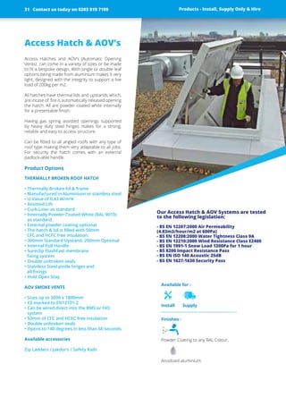 Available for :
Install Supply
Access Hatch & AOV’s
Access Hatches and AOV’s (Automatic Opening
Vents) can come in a variety of sizes or be made
to fit a bespoke design. With single or double leaf
options being made from aluminium makes it very
light, designed with the integrity to support a live
load of 200kg per m2.
All hatches have thermal lids and upstands which,
are incase of fire is automatically ­released ­opening
the hatch. All are powder coated white ­internally
for a presentable finish.
Having gas spring assisted openings supported
by heavy duty steel hinges makes for a strong,
­reliable and easy to access structure.
Can be fitted to all angled roofs with any type of
roof type making them very adaptable to all jobs.
For security the hatch comes with an external
­padlock-able handle.
Product Options
THERMALLY BROKEN ROOF HATCH
• Thermally Broken lid & frame
• Manufactured in Aluminium or stainless steel
• U-Value of 0.43 W/m²K
• Assisted Lift
• Curb Liner as standard
• Internally Powder Coated White (RAL 9010)
as standard.
• External powder coating optional
• The hatch & lid is filled with 50mm
CFC and HCFC free insulation.
• 300mm Standard Upstand, 200mm Optional
• Internal Pull Handle
• Sureclip FlashFast membrane
fixing system
• Double unbroken seals
• Stainless Steel pintle hinges and
all fixings
• Hold Open Stay
AOV SMOKE VENTS
• Sizes up to 3000 x 1800mm
• CE marked to EN12101-2
• Can be wired direct into the BMS or FAS
­system
• 50mm of CFC and HCFC free insulation
• Double unbroken seals
• Opens to 140 degrees in less than 60 seconds
Available accessories
Zip Ladders / Jakdor’s / Safety Rails
Products - Install, Supply Only & Hire ServicesContact us today on 0203 819 7199
Our Access Hatch & AOV Systems ­are tested
to the ­following ­legislation:
- BS EN 12207:2000 Air Permeability
(4.83m3/hour/m2 at 600Pa)
- BS EN 12208:2000 Water Tightness Class 9A
- BS EN 12210:2000 Wind Resistance Class E2400
- BS EN 1991-1 Snow Load 1200Pa for 1 hour
- BS 8200 Impact Resistance Pass
- BS EN ISO 140 Acoustic 25dB
- BS EN 1627-1630 Security Pass
Finishes :
Powder Coating to any RAL Colour.
Anodized aluminium
Products - Install, Supply Only & HireContact us today on 0203 819 719931
 