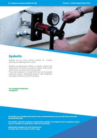 Eyebolts
Eyebolts are our most common product for window
­cleaning and abseiling when in a pair.
Eyebolts are galvanised, stainless or powder coated steel
hoops which are fixed to a range of surfaces. They can be
fixed to brick, concrete, steel or cavity walls.
They come standard in a steel finish but can be powder
coated on request. Individually tested to 12kN, Heightsafe
will supply, install and certify this product.
All eyebolts are installed and tested to the ­recommendations set out in BS Code of ­Practice
BS-EN-ISO 9001:200.
All eyebolts, with the exception of abseil point eyebolts, are required to be compliance tested
every 12 months via a pull tester to 6kn for 30 seconds.
Abseil point eyebolts are to be tested every
6 months due to the nature of their usage
Products - Install, Supply Only & Hire
For Compliance Aftercare
see page 41
Contact us today on 0203 819 719933
 