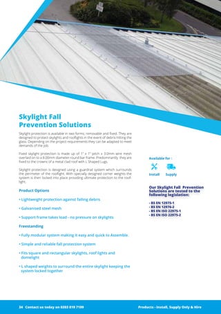 Available for :
Install Supply
Skylight Fall
Prevention Solutions
Skylight protection is available in two forms; removable and fixed. They are
designed to protect skylights and rooflights in the event of debris hitting the
glass. Depending on the project requirements they can be adapted to meet
demands of the job.
Fixed skylight protection is made up of 1” x 1” pitch x 3.0mm wire mesh
overlaid on to a 8.00mm diameter round bar frame. Predominantly they are
fixed to the crowns of a metal clad roof with L Shaped Lugs.
Skylight protection is designed using a ­guardrail system which surrounds
the perimeter of the rooflight. With ­specially designed corner weights the
system is then locked into place ­providing ultimate protection to the roof-
light.
Product Options
• Lightweight protection against falling debris
• Galvanised steel mesh
• Support frame takes load - no pressure on skylights
Freestanding
• Fully modular system making it easy and quick to Assemble.
• Simple and reliable fall protection system
• Fits square and rectangular skylights, roof lights and
domelight
• L shaped weights to surround the entire skylight keeping the
system locked together
Products - Install, Supply Only & Hire ServicesContact us today on 0203 819 7199
Our Skylight Fall Prevention
­Solutions ­are tested to the
­following ­legislation:
- BS EN 12975-1
- BS EN 12976-2
- BS EN ISO 22975-1
- BS EN ISO 22975-2
Products - Install, Supply Only & HireContact us today on 0203 819 719934
 