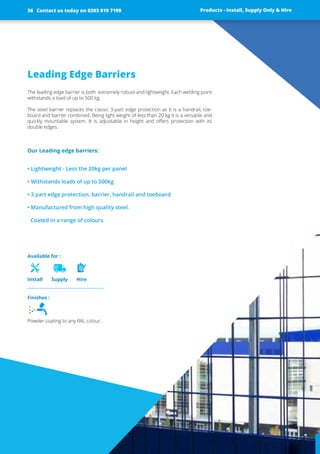 Leading Edge Barriers
The leading edge barrier is both extremely robust and lightweight. Each welding point
withstands a load of up to 500 kg.
The steel barrier replaces the classic 3-part edge protection as it is a handrail, toe-
board and barrier combined. Being light weight of less than 20 kg it is a versatile and
quickly mountable system. It is adjustable in height and offers protection with its
­double edges.
Our Leading edge barriers:
• Lightweight - Less the 20kg per panel
• Withstands loads of up to 500kg
• 3 part edge protection, barrier, handrail and toeboard
• Manufactured from high quality steel.
Coated in a range of colours
Products - Install, Supply Only & Hire ServicesContact us today on 0203 819 7199 Products - Install, Supply Only & Hire
Available for :
Install Supply Hire
Contact us today on 0203 819 719936
Finishes :
Powder coating to any RAL colour.
 