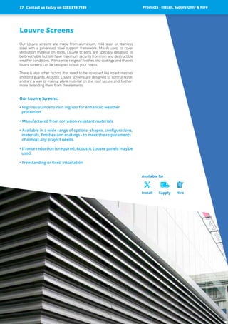 Louvre Screens
Our Louvre screens are made from aluminium, mild steel or stainless
steel with a galvanised steel support framework. Mainly used to cover
­ventilation material on roofs, Louvre screens are specially designed to
be breathable but still have maximum security from rain and destructible
weather conditions. With a wide range of finishes and coatings and shapes
louvre screens can be designed to suit your needs.
There is also other factors that need to be assessed like insect meshes
and bird guards. Acoustic Louvre screens are designed to control noise,
and are a way of making plant material on the roof secure and further-
more defending them from the elements.
Our Louvre Screens:
• High resistance to rain ingress for enhanced weather
­protection.
• Manufactured from corrosion-resistant materials
• Available in a wide range of options -shapes, configurations,
materials, finishes and coatings - to meet the requirements
of almost any project needs.
• If noise reduction is required, Acoustic Louvre panels may be
used.
• Freestanding or fixed installation
Products - Install, Supply Only & Hire ServicesContact us today on 0203 819 7199
Available for :
Install Supply Hire
Products - Install, Supply Only & HireContact us today on 0203 819 719937
 