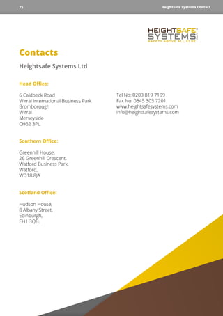 Contacts
Heightsafe Systems Ltd
Head Office:
6 Caldbeck Road
Wirral International Business Park
Bromborough
Wirral
Merseyside
CH62 3PL
Southern Office:
Greenhill House,
26 Greenhill Crescent,
Watford Business Park,
Watford,
WD18 8JA
Scotland Office:
Hudson House,
8 Albany Street,
Edinburgh,
EH1 3QB.
Tel No: 0203 819 7199
Fax No: 0845 303 7201
www.heightsafesystems.com
info@heightsafesystems.com
Heightsafe Systems Contact73
 