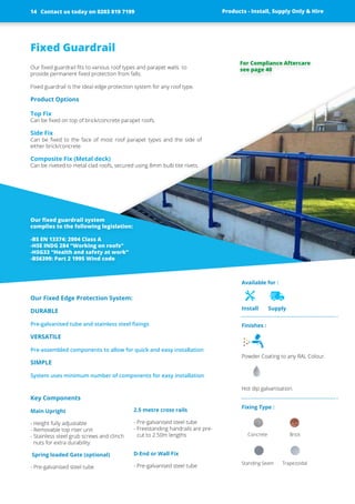 Fixed Guardrail
Our fixed guardrail fits to various roof types and parapet walls to
­provide ­permanent fixed protection from falls.
Fixed guardrail is the ideal edge ­protection system for any roof type.
Product Options
Top Fix
Can be fixed on top of brick/concrete parapet roofs.
Side Fix
Can be fixed to the face of most roof parapet types and the side of
­either brick/concrete
Composite Fix (Metal deck)
Can be riveted to metal clad roofs, ­secured using 8mm bulb tite rivets.
Our Fixed Edge Protection System:
DURABLE
Pre-galvanised tube and stainless steel fixings
VERSATILE
Pre-assembled components to allow for quick and easy installation
SIMPLE
System uses minimum number of ­components for easy installation
Key Components
Main Upright
- Height fully adjustable
- Removable top riser unit
- Stainless steel grub screws and clinch
nuts for extra durability
Spring loaded Gate (optional)
- Pre-galvanised steel tube
2.5 metre cross rails
- Pre-galvanised steel tube
- Freestanding handrails are pre-
cut to 2.50m lengths
D-End or Wall Fix
- Pre-galvanised steel tube
Our fixed guardrail system
complies to the following legislation:
-BS EN 13374: 2004 Class A
-HSE INDG 284 “Working on roofs”
-HSG33 “Health and safety at work”
-BS6399: Part 2 1995 Wind code
Finishes :
Powder Coating to any RAL Colour.
Hot dip galvanisation.
Fixing Type :
Concrete Brick
Standing Seam Trapezoidal
		
Available for :
Install Supply
Products - Install, Supply Only & Hire ServicesContact us today on 0203 819 7199 Products - Install, Supply Only & Hire
For Compliance Aftercare
see page 40
Contact us today on 0203 819 719914
 
