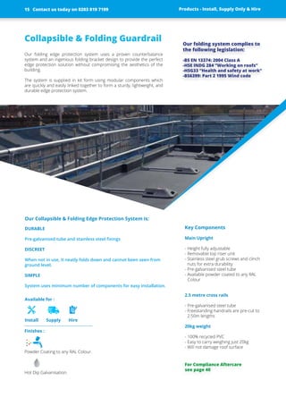 Collapsible & Folding Guardrail
Our folding edge protection system uses a proven counterbalance
­system and an ingenious folding bracket design to provide the perfect
edge protection solution without compromising the aesthetics of the
building.
The system is supplied in kit form using modular components which
are ­quickly and easily linked together to form a sturdy, lightweight, and
­durable edge ­protection system.
Key Components
Main Upright
- Height fully adjustable
- Removable top riser unit
- Stainless steel grub screws and clinch
nuts for extra durability
- Pre-galvanised steel tube
- Available powder coated to any RAL
Colour
2.5 metre cross rails
- Pre-galvanised steel tube
- Freestanding handrails are pre-cut to
2.50m lengths
20kg weight
- 100% recycled PVC
- Easy to carry weighing just 20kg
- Will not damage roof surface
Our folding system complies to
the ­following legislation:
-BS EN 13374: 2004 Class A
-HSE INDG 284 “Working on roofs”
-HSG33 “Health and safety at work”
-BS6399: Part 2 1995 Wind code
Products - Install, Supply Only & Hire ServicesContact us today on 0203 819 7199
Finishes :
Powder Coating to any RAL Colour.
Hot Dip Galvanisation.
Available for :
Install Supply Hire
Our Collapsible & Folding Edge Protection System is:
DURABLE
Pre-galvanised tube and stainless steel fixings
DISCREET
When not in use, it neatly folds down and cannot been seen from
ground level.
SIMPLE
System uses minimum number of ­components for easy installation.
For Compliance Aftercare
see page 40
Contact us today on 0203 819 719915 Products - Install, Supply Only & Hire
 