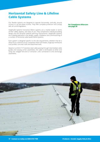 Horizontal Safety Line & Lifeline
Cable Systems
Our flexible systems are designed to operate horizontally, vertically, around
­corners or up and down inclines. They offer complete protection and comply
with all current legislation.
Heightsafe Systems’ horizontal lifeline systems are a market leader in terms
of their safety aspects, and ease of use. They complement individual building
design and are sensitive towards planning requirements. Heightsafe Systems
are a leading specialist in the design, supply, installation and commissioning of
a number of horizontal cable based lifeline ­systems.
Each system is designed specific to the site requirements, whether that be a
direct fix to a solid structure, composite metal roof sheets, single ply membrane
roof profiles, concrete roofs and lead-lined roofs.
Based on an 8mm 7×7 stainless steel cable passing through intermediate cable
guides and varying corner assemblies, the cable is terminated at either end
using hex swaged fork-end or tensioner units connected to end anchorage
­assemblies.
Products - Install, Supply Only & Hire ServicesContact us today on 0203 819 7199 Products - Install, Supply Only & Hire
For Compliance Aftercare
see page 39
Contact us today on 0203 819 719917
 