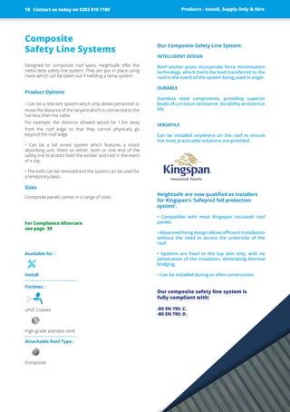 Available for :
Install
Finishes :
uPVC Coated
High-grade stainless steel
Attachable Roof Type :
Composite
Composite
Safety Line Systems
Designed for composite roof types, Heightsafe offer the
metal deck ­safety line ­system. They are put in place ­using
rivets which can be taken out if needing a ­temp ­system.
Product Options
• Can be a restraint system which only allows personnel to
move the ­distance of the lanyard which is connected to the
harness then the cable.
For example, the distance allowed would be 1.5m away
from the roof edge so that they cannot physically go
­beyond the roof edge.
• Can be a fall arrest system which features a shock
­absorbing unit, fitted on either, both or one end of the
­safety line to protect both the worker and roof in the event
of a slip.
• The bolts can be removed and the system can be used for
a temporary basis.
Sizes
Composite panels comes in a range of sizes.
Our Composite Safety Line System:
INTELLIGENT DESIGN
Roof anchor posts incorporate force minimisation
­technology, which limits the load transferred to the
roof in the event of the system being used in anger.
DURABLE
Stainless steel ­components, ­providing ­superior
­levels of ­corrosion ­resistance, ­durability and ­service
life.
VERSATILE
Can be installed anywhere on the roof to ensure
the most practicable solutions are provided.
Heightsafe are now qualified as installers
for Kingspan’s ‘Safepro2 fall protection
­system’.
• Compatible with most Kingspan insulated roof
­panels.
• Advanced fixing design allows efficient ­installation
­without the need to access the underside of the
roof.
• Systems are fixed to the top skin only, with no
­penetration of the insulation, eliminating thermal
bridging.
• Can be installed during or after construction.
Our composite safety line system is
fully compliant with:
-BS EN 795: C.
-BS EN 795: D.
Products - Install, Supply Only & Hire ServicesContact us today on 0203 819 7199 Products - Install, Supply Only & Hire
For Compliance Aftercare
see page 39
Contact us today on 0203 819 719918
 