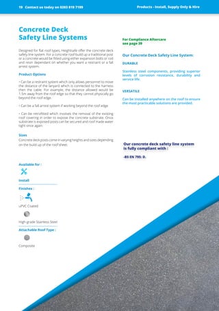 Concrete Deck
Safety Line Systems
Designed for flat roof types, Heightsafe offer the concrete deck
safety line system. For a concrete roof build up a traditional post
or a concrete would be fitted using either expansion bolts or rod
and resin dependant on whether you want a restraint or a fall
arrest system.
Product Options
• Can be a restraint system which only allows personnel to move
the ­distance of the lanyard which is connected to the harness
then the ­cable. For example, the distance allowed would be
1.5m away from the roof edge so that they cannot physically go
beyond the roof edge.
• Can be a fall arrest system if working beyond the roof edge
• Can be retrofitted which involves the removal of the existing
roof ­covering in order to expose the concrete substrate. Once
substrate is exposed posts can be secured and roof made ­water
tight once again.
Sizes
Concrete deck posts come in varying heights and sizes ­depending
on the build up of the roof sheet.
Our Concrete Deck Safety Line System:
DURABLE
Stainless steel ­components, ­providing ­superior
­levels of ­corrosion ­resistance, ­durability and
­service life.
VERSATILE
Can be installed anywhere on the roof to ensure
the most practicable solutions are provided.
Our concrete deck safety line system
is fully compliant with :
-BS EN 795: D.
Products - Install, Supply Only & Hire ServicesContact us today on 0203 819 7199
Finishes :
uPVC Coated
High-grade Stainless Steel
Attachable Roof Type :
Composite
Products - Install, Supply Only & Hire
Available for :
Install
For Compliance Aftercare
see page 39
Contact us today on 0203 819 719919
 