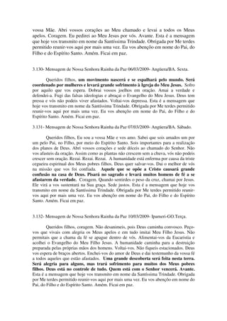 vossa Mãe. Abri vossos corações ao Meu chamado e levai a todos os Meus
apelos. Coragem. Eu pedirei ao Meu Jesus por vós. Avante. Esta é a mensagem
que hoje vos transmito em nome da Santíssima Trindade. Obrigada por Me terdes
permitido reunir-vos aqui por mais uma vez. Eu vos abençôo em nome do Pai, do
Filho e do Espírito Santo. Amém. Ficai em paz.


3.130- Mensagem de Nossa Senhora Rainha da Paz 06/03/2009- Angüera/BA. Sexta.

        Queridos filhos, um movimento nascerá e se espalhará pelo mundo. Será
coordenado por mulheres e levará grande sofrimento à Igreja do Meu Jesus. Sofro
por aquilo que vos espera. Dobrai vossos joelhos em oração. Amai a verdade e
defendei-a. Fugi das falsas ideologias e abraçai o Evangelho do Meu Jesus. Deus tem
pressa e vós não podeis viver afastados. Voltai-vos depressa. Esta é a mensagem que
hoje vos transmito em nome da Santíssima Trindade. Obrigada por Me terdes permitido
reunir-vos aqui por mais uma vez. Eu vos abençôo em nome do Pai, do Filho e do
Espírito Santo. Amém. Ficai em paz.

3.131- Mensagem de Nossa Senhora Rainha da Paz 07/03/2009- Angüera/BA. Sábado.

       Queridos filhos, Eu sou a vossa Mãe e vos amo. Sabei que sois amados um por
um pelo Pai, no Filho, por meio do Espírito Santo. Sois importantes para a realização
dos planos de Deus. Abri vossos corações e sede dóceis ao chamado do Senhor. Não
vos afasteis da oração. Assim como as plantas não crescem sem a chuva, vós não podeis
crescer sem oração. Rezai. Rezai. Rezai. A humanidade está enferma por causa da triste
cegueira espiritual dos Meus pobres filhos. Deus quer salvar-vos. Dai o melhor de vós
na missão que vos foi confiada. Aquele que se opõe a Cristo causará grande
confusão na casa de Deus. Pisará no sagrado e levará muitos homens de fé a se
afastarem da verdade. Coragem. Quando sentirdes o peso da cruz, chamai por Jesus.
Ele virá a vos sustentará na Sua graça. Sede justos. Esta é a mensagem que hoje vos
transmito em nome da Santíssima Trindade. Obrigada por Me terdes permitido reunir-
vos aqui por mais uma vez. Eu vos abençôo em nome do Pai, do Filho e do Espírito
Santo. Amém. Ficai em paz.


3.132- Mensagem de Nossa Senhora Rainha da Paz 10/03/2009- Ipameri-GO.Terça.

        Queridos filhos, coragem. Não desanimeis, pois Deus caminha convosco. Peço-
vos que vivais com alegria os Meus apelos e em tudo imitai Meu Filho Jesus. Não
permitais que a chama da fé se apague dentro de vós. Alimentai-vos da Eucaristia e
acolhei o Evangelho do Meu Filho Jesus. A humanidade caminha para a destruição
preparada pelas próprias mãos dos homens. Voltai-vos. Não fiqueis estacionados. Deus
vos espera de braços abertos. Enchei-vos do amor de Deus e dai testemunho da vossa fé
a todos aqueles que estão afastados. Uma grande descoberta será feita nesta terra.
Será alegria para alguns, mas trará sofrimento para muitos dos Meus pobres
filhos. Deus está no controle de tudo. Quem está com o Senhor vencerá. Avante.
Esta é a mensagem que hoje vos transmito em nome da Santíssima Trindade. Obrigada
por Me terdes permitido reunir-vos aqui por mais uma vez. Eu vos abençôo em nome do
Pai, do Filho e do Espírito Santo. Amém. Ficai em paz.
 