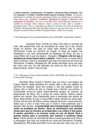 as falsas doutrinas. Abandonarão o Evangelho e abraçarão falsas ideologias. Não
vos esqueçais: a verdade é mantida íntegra apenas na Igreja Católica. Se desejais
permanecer no caminho da salvação, permanecei firmes no caminho que vos apontei ao
longo destes anos. Escutai o verdadeiro Magistério da Igreja e afastai-vos das
enganações do demônio. Eu sou a vossa Mãe. Deus enviou-Me para apontar-vos o
caminho da salvação. Sede corajosos. Antes e acima de tudo, amai a verdade e
permanecei nela. Esta é a mensagem que hoje vos transmito em nome da Santíssima
Trindade. Obrigada por Me terdes permitido reunir-vos aqui por mais uma vez. Eu vos
abençôo em nome do Pai, do Filho e do Espírito Santo. Amém. Ficai em paz.


3.140- Mensagem de Nossa Senhora Rainha da Paz 28/03/2009- Angüera/BA. Sábado.


             Queridos filhos, Confiai em Deus. Ele está no controle de
tudo. Não desanimeis ante as provações do vosso dia a dia. Buscai
forças no Senhor. Ele está ao vosso lado embora não O vejais.
Permanecei firmes no caminho da oração. A força da oração vos
fortalecerá e vos fará compreender os desígnios de Deus. Eu sou a
vossa Mãe e sei o que vos espera. Coragem. Chegará o dia em que a
bandeira da morte estará sobre o palácio. Rezai muito. A vossa vitória
está no Senhor. Esta é a mensagem que hoje vos transmito em nome da
Santíssima Trindade. Obrigada por Me terdes permitido reunir-vos aqui
por mais uma vez. Eu vos abençôo em nome do Pai, do Filho e do
Espírito Santo. Amém. Ficai em paz.


3.141- Mensagem de Nossa Senhora Rainha da Paz 30/03/2009- São Sebastião do Rio
de Janeiro/RJ. Domingo.

      Queridos filhos, buscai o Senhor que vos ama e vos espera de
braços abertos. Sede honestos em vossos atos e não vos afasteis do
caminho da verdade. Deus tem pressa e vós não podeis cruzar os
braços. Dai o melhor de vós na missão que o Senhor vos confiou. A
humanidade tornou-se pobre espiritualmente porque os homens se
distanciaram de Deus. Eis o tempo do vosso retorno. Dobrai vossos
joelhos em oração. Sois importantes para a realização dos planos de
Deus. Sede dóceis. Eu sou a vossa Mãe e estou sempre ao vosso lado.
Enchei-vos do amor de Deus e sereis capazes de amar o vosso próximo.
Sabei que o amor é mais forte que a morte e mais poderoso que o
pecado. Não recueis. A humanidade será transformada e os homens
verão os prodígios do Senhor. Deus se manifestará com grandes
sinais para que os homens se arrependam e se voltem à Sua graça.
O senhor permitirá e os homens verão no céu do Brasil. Será a
grande chance para a conversão dos homens e mulheres desta
terra. Estais atentos ao chamado de Deus e sereis grandes na fé. Esta é
a mensagem que hoje vos transmito em nome da Santíssima Trindade.
Obrigada por Me terdes permitido reunir-vos aqui por mais uma vez. Eu
 