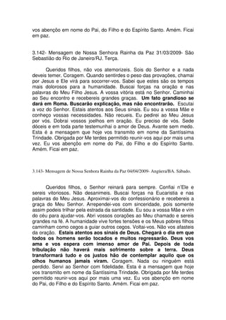vos abençôo em nome do Pai, do Filho e do Espírito Santo. Amém. Ficai
em paz.


3.142- Mensagem de Nossa Senhora Rainha da Paz 31/03/2009- São
Sebastião do Rio de Janeiro/RJ. Terça.

      Queridos filhos, não vos atemorizeis. Sois do Senhor e a nada
deveis temer. Coragem. Quando sentirdes o peso das provações, chamai
por Jesus e Ele virá para socorrer-vos. Sabei que estes são os tempos
mais dolorosos para a humanidade. Buscai forças na oração e nas
palavras do Meu Filho Jesus. A vossa vitória está no Senhor. Caminhai
ao Seu encontro e recebereis grandes graças. Um fato grandioso se
dará em Roma. Buscarão explicação, mas não encontrarão. Escutai
a voz do Senhor. Estais atentos aos Seus sinais. Eu sou a vossa Mãe e
conheço vossas necessidades. Não recueis. Eu pedirei ao Meu Jesus
por vós. Dobrai vossos joelhos em oração. Eu preciso de vós. Sede
dóceis e em toda parte testemunhai o amor de Deus. Avante sem medo.
Esta é a mensagem que hoje vos transmito em nome da Santíssima
Trindade. Obrigada por Me terdes permitido reunir-vos aqui por mais uma
vez. Eu vos abençôo em nome do Pai, do Filho e do Espírito Santo.
Amém. Ficai em paz.



3.143- Mensagem de Nossa Senhora Rainha da Paz 04/04/2009- Angüera/BA. Sábado.


      Queridos filhos, o Senhor reinará para sempre. Confiai n’Ele e
sereis vitoriosos. Não desanimeis. Buscai forças na Eucaristia e nas
palavras do Meu Jesus. Aproximai-vos do confessionário e recebereis a
graça do Meu Senhor. Arrependei-vos com sinceridade, pois somente
assim podeis trilhar pela estrada da santidade. Eu sou a vossa Mãe e vim
do céu para ajudar-vos. Abri vossos corações ao Meu chamado e sereis
grandes na fé. A humanidade vive fortes tensões e os Meus pobres filhos
caminham como cegos a guiar outros cegos. Voltai-vos. Não vos afasteis
da oração. Estais atentos aos sinais de Deus. Chegará o dia em que
todos os homens serão tocados e muitos regressarão. Deus vos
ama e vos espera com imenso amor de Pai. Depois de toda
tribulação não haverá mais sofrimento sobre a terra. Deus
transformará tudo e os justos hão de contemplar aquilo que os
olhos humanos jamais viram. Coragem. Nada ou ninguém está
perdido. Servi ao Senhor com fidelidade. Esta é a mensagem que hoje
vos transmito em nome da Santíssima Trindade. Obrigada por Me terdes
permitido reunir-vos aqui por mais uma vez. Eu vos abençôo em nome
do Pai, do Filho e do Espírito Santo. Amém. Ficai em paz.
 