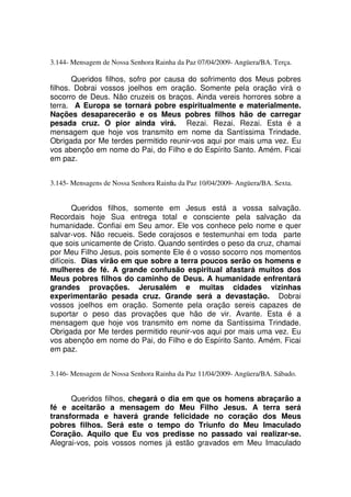 3.144- Mensagem de Nossa Senhora Rainha da Paz 07/04/2009- Angüera/BA. Terça.

       Queridos filhos, sofro por causa do sofrimento dos Meus pobres
filhos. Dobrai vossos joelhos em oração. Somente pela oração virá o
socorro de Deus. Não cruzeis os braços. Ainda vereis horrores sobre a
terra. A Europa se tornará pobre espiritualmente e materialmente.
Nações desaparecerão e os Meus pobres filhos hão de carregar
pesada cruz. O pior ainda virá. Rezai. Rezai. Rezai. Esta é a
mensagem que hoje vos transmito em nome da Santíssima Trindade.
Obrigada por Me terdes permitido reunir-vos aqui por mais uma vez. Eu
vos abençôo em nome do Pai, do Filho e do Espírito Santo. Amém. Ficai
em paz.


3.145- Mensagens de Nossa Senhora Rainha da Paz 10/04/2009- Angüera/BA. Sexta.


       Queridos filhos, somente em Jesus está a vossa salvação.
Recordais hoje Sua entrega total e consciente pela salvação da
humanidade. Confiai em Seu amor. Ele vos conhece pelo nome e quer
salvar-vos. Não recueis. Sede corajosos e testemunhai em toda parte
que sois unicamente de Cristo. Quando sentirdes o peso da cruz, chamai
por Meu Filho Jesus, pois somente Ele é o vosso socorro nos momentos
difíceis. Dias virão em que sobre a terra poucos serão os homens e
mulheres de fé. A grande confusão espiritual afastará muitos dos
Meus pobres filhos do caminho de Deus. A humanidade enfrentará
grandes provações. Jerusalém e muitas cidades vizinhas
experimentarão pesada cruz. Grande será a devastação. Dobrai
vossos joelhos em oração. Somente pela oração sereis capazes de
suportar o peso das provações que hão de vir. Avante. Esta é a
mensagem que hoje vos transmito em nome da Santíssima Trindade.
Obrigada por Me terdes permitido reunir-vos aqui por mais uma vez. Eu
vos abençôo em nome do Pai, do Filho e do Espírito Santo. Amém. Ficai
em paz.


3.146- Mensagem de Nossa Senhora Rainha da Paz 11/04/2009- Angüera/BA. Sábado.


      Queridos filhos, chegará o dia em que os homens abraçarão a
fé e aceitarão a mensagem do Meu Filho Jesus. A terra será
transformada e haverá grande felicidade no coração dos Meus
pobres filhos. Será este o tempo do Triunfo do Meu Imaculado
Coração. Aquilo que Eu vos predisse no passado vai realizar-se.
Alegrai-vos, pois vossos nomes já estão gravados em Meu Imaculado
 