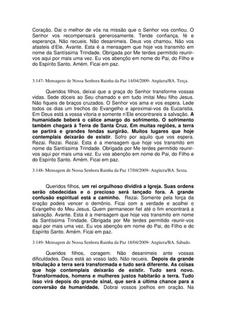 Coração. Dai o melhor de vós na missão que o Senhor vos confiou. O
Senhor vos recompensará generosamente. Tende confiança, fé e
esperança. Não recueis. Não desanimeis. Deus vos chamou. Não vos
afasteis d’Ele. Avante. Esta é a mensagem que hoje vos transmito em
nome da Santíssima Trindade. Obrigada por Me terdes permitido reunir-
vos aqui por mais uma vez. Eu vos abençôo em nome do Pai, do Filho e
do Espírito Santo. Amém. Ficai em paz.


3.147- Mensagens de Nossa Senhora Rainha da Paz 14/04/2009- Angüera/BA. Terça.

      Queridos filhos, deixai que a graça do Senhor transforme vossas
vidas. Sede dóceis ao Seu chamado e em tudo imitai Meu filho Jesus.
Não fiqueis de braços cruzados. O Senhor vos ama e vos espera. Lede
todos os dias um trechos do Evangelho e aproximai-vos da Eucaristia.
Em Deus está a vossa vitoria e somente n’Ele encontrareis a salvação. A
humanidade beberá o cálice amargo do sofrimento. O sofrimento
também chegará à Terra de Santa Cruz. Em muitas regiões, a terra
se partirá e grandes fendas surgirão. Muitos lugares que hoje
contemplais deixarão de existir. Sofro por aquilo que vos espera.
Rezai. Rezai. Rezai. Esta é a mensagem que hoje vos transmito em
nome da Santíssima Trindade. Obrigada por Me terdes permitido reunir-
vos aqui por mais uma vez. Eu vos abençôo em nome do Pai, do Filho e
do Espírito Santo. Amém. Ficai em paz.

3.148- Mensagem de Nossa Senhora Rainha da Paz 17/04/2009- Angüera/BA. Sexta.


       Queridos filhos, um rei orgulhoso dividirá a Igreja. Suas ordens
serão obedecidas e o precioso será lançado fora. A grande
confusão espiritual está a caminho. Rezai. Somente pela força da
oração podeis vencer o demônio. Ficai com a verdade e acolhei o
Evangelho do Meu Jesus. Quem permanecer fiel até o fim encontrará a
salvação. Avante. Esta é a mensagem que hoje vos transmito em nome
da Santíssima Trindade. Obrigada por Me terdes permitido reunir-vos
aqui por mais uma vez. Eu vos abençôo em nome do Pai, do Filho e do
Espírito Santo. Amém. Ficai em paz.

3.149- Mensagem de Nossa Senhora Rainha da Paz 18/04/2009- Angüera/BA. Sábado.

       Queridos filhos, coragem. Não desanimeis ante vossas
dificuldades. Deus está ao vosso lado. Não recueis. Depois da grande
tribulação a terra será transformada e tudo será diferente. As coisas
que hoje contemplais deixarão de existir. Tudo será novo.
Transformados, homens e mulheres justos habitarão a terra. Tudo
isso virá depois do grande sinal, que será a última chance para a
conversão da humanidade. Dobrai vossos joelhos em oração. Na
 