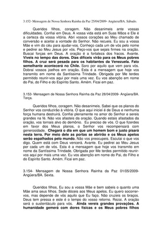 3.152- Mensagem de Nossa Senhora Rainha da Paz 25/04/2009- Angüera/BA. Sábado.

       Queridos filhos, coragem. Não desanimeis ante vossas
dificuldades. Confiai em Deus. A vossa vida está em Suas Mãos e Ele é
a certeza da vossa vitória. Abri vossos corações ao Meu chamado de
conversão e aceitai a vontade do Senhor. Não recueis. Eu sou a vossa
Mãe e vim do céu para ajudar-vos. Conheço cada um de vós pelo nome
e pedirei ao Meu Jesus por vós. Peço-vos que sejais firmes na oração.
Buscai forças em Deus. A oração é a fortaleza dos fracos. Avante.
Viveis no tempo das dores. Dias difíceis virão para os Meus pobres
filhos. A cruz será pesada para os habitantes da Venezuela. Fato
semelhante acontecerá no Chile. Soro por aquilo que vem para vós.
Dobrai vossos joelhos em oração. Esta é a mensagem que hoje vos
transmito em nome da Santíssima Trindade. Obrigada por Me terdes
permitido reunir-vos aqui por mais uma vez. Eu vos abençôo em nome
do Pai, do Filho e do Espírito Santo. Amém. Ficai em paz.


3.153- Mensagem de Nossa Senhora Rainha da Paz 28/04/2009- Angüera/BA.
Terça.

      Queridos filhos, coragem. Não desanimeis. Sabei que os planos do
Senhor vos conduzirão à vitória. O que aqui iniciei é de Deus e nenhuma
força humana destruirá. Confiai plenamente no amor do Senhor e sereis
grandes na fé. Não vos afasteis da oração. Quando estais afastados da
oração, vos tornais alvo do demônio. Eu preciso de vós. O que fizerdes
em favor dos Meus planos, o Senhor vos recompensará com
generosidade. Chegará o dia em que um homem bom e justo pisará
nesta terra. Por meio dele as portas se abrirão e os Meus apelos
serão espalhados pelo mundo. Não vos preocupeis. Escutai o que vos
digo. Quem está com Deus vencerá. Avante. Eu pedirei ao Meu Jesus
por cada um de vós. Esta é a mensagem que hoje vos transmito em
nome da Santíssima Trindade. Obrigada por Me terdes permitido reunir-
vos aqui por mais uma vez. Eu vos abençôo em nome do Pai, do Filho e
do Espírito Santo. Amém. Ficai em paz.


3.154- Mensagem de Nossa Senhora Rainha da Paz 01/05/2009-
Angüera/BA. Sexta.


      Queridos filhos, Eu sou a vossa Mãe e bem sabeis o quanto uma
Mãe ama seus filhos. Sede dóceis aos Meus apelos. Eu quero socorrer-
vos, mas depende de vós aquilo que Eu faço. Não cruzeis os braços.
Deus tem pressa e este é o tempo do vosso retorno. Rezai. A oração
será o sustentáculo para vós. Ainda vereis grandes provações. A
humanidade gemerá com dores físicas e os Meus pobres filhos
 