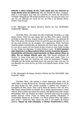 beberão o cálice amargo da dor. Tudo aquilo que vos anunciei ao
longo destes anos vai realizar-se. Não vos afasteis de Deus. Coragem.
Esta é a mensagem que hoje vos transmito em nome da Santíssima
Trindade. Obrigada por Me terdes permitido reunir-vos aqui por mais uma
vez. Eu vos abençôo em nome do Pai, do Filho e do Espírito Santo.
Amém. Ficai em paz.


3.155- Mensagem de Nossa Senhora Rainha da Paz 02/05/2009-
Angüera/BA. Sábado.


       Queridos filhos, vós estais em Meu Imaculado Coração e a nada
deveis temer. Peço-vos que sejais fiéis ao Meu Filho Jesus. Quando
sentirdes o peso da cruz, buscai forças na Eucaristia e nas palavras do
Meu Filho Jesus. Permanecei firmes no caminho que vos apontei. Eu vim
do céu para encher-vos de coragem, fé e esperança. Rezai. Somente
rezando podeis compreender os desígnios de Deus para vossas vidas.
Eu vos amo e quero ver-vos felizes já aqui na terra e mais tarde Comigo
no céu. Voltai-vos depressa. O vosso tempo é curto. A morte passará
pela Argentina e os Meus pobres filhos viverão momentos de pavor.
Semelhantes sofrimentos experimentarão os Meus pobres filhos na
Itália. Eis os tempos difíceis para vós. Não fiqueis afastados do
Senhor. A vossa força está em Deus. Avante sem medo. Esta é a
mensagem que hoje vos transmito em nome da Santíssima Trindade.
Obrigada por Me terdes permitido reunir-vos aqui por mais uma vez. Eu
vos abençôo em nome do Pai, do Filho e do Espírito Santo. Amém. Ficai
em paz.



3.156- Mensagem de Nossa Senhora Rainha da Paz 05/04/2009- São
Paulo/SP. Terça.


       Queridos filhos, não percais a vossa esperança. Deus está ao
vosso lado e a nada deveis temer. Conheço vossas dificuldades e vim do
céu para ajudar-vos. Abri vossos corações e acolhei com coragem o
Evangelho do Meu Jesus. Sois o povo eleito do Senhor e Ele vos ama.
Não fiqueis estacionados no pecado. Eis o tempo oportuno para o vosso
retorno. Dizei a todos que Deus tem pressa. Não desanimeis ante vossas
dificuldades. Não vos afasteis da oração. Somente pela força da oração
podeis alcançar vitória. Viveis no tempo das grandes tribulações. A
humanidade afastou-se do Criador e os Meus pobres filhos não sabem
para onde ir. Voltai-vos. Meu Jesus vos ama e vos espera de braços
abertos. Depois de toda tribulação, o Senhor transformará a terra.
 