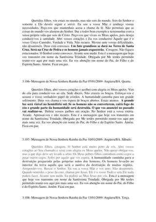 Queridos filhos, vós estais no mundo, mas não sois do mundo. Sois do Senhor e
somente a Ele deveis seguir e servir. Eu sou a vossa Mãe e conheço vossas
necessidades. Peço-vos que mantenhais acesa a chama da fé. Não permitais que as
coisas do mundo vos afastem do Senhor. Dai a todos bom exemplo e testemunhai com a
vossa própria vida que sois de Cristo. Peço-vos que vivais os Meus apelos, pois desejo
conduzir-vos à santidade. Abri vossos corações e Eu vos conduzirei Àquele que é o
vosso Único Caminho, Verdade e Vida. Não recueis. Mesmo ante vossas dificuldades,
não desanimeis. Deus está convosco. Um fato grandioso se dará na Terra de Santa
Cruz. Será na Cruz de Pedra e os homens jamais esquecerão. Coragem. Não fiqueis
estacionados. O Senhor conta convosco. Avante sem medo. Esta é a mensagem que hoje
vos transmito em nome da Santíssima Trindade. Obrigada por Me terdes permitido
reunir-vos aqui por mais uma vez. Eu vos abençôo em nome do Pai, do Filho e do
Espírito Santo. Amém. Ficai em paz.




3.106- Mensagem de Nossa Senhora Rainha da Paz 07/01/2009- Angüera/BA. Quarta.

       Queridos filhos, abri vossos corações e acolhei com alegria os Meus apelos. Vim
do céu para conduzir-vos ao céu. Sede dóceis. Não cruzeis os braços. Esforçai-vos e
assumi o vosso verdadeiro papel de cristãos. A humanidade caminha para um grande
sofrimento. Deus vos chama e vos espera de braços abertos. Estais atentos. A grande
luz será visível no hemisfério sul. Se os homens não se converterem, cairá fogo do
céu e grande parte da humanidade será destruída. O que vos anunciei no passado
vai realizar-se. Dobrai vossos joelhos em oração. No Senhor está a vossa vitória.
Avante. Apressai-vos e não recueis. Esta é a mensagem que hoje vos transmito em
nome da Santíssima Trindade. Obrigada por Me terdes permitido reunir-vos aqui por
mais uma vez. Eu vos abençôo em nome do Pai, do Filho e do Espírito Santo. Amém.
Ficai em paz.



3.107- Mensagem de Nossa Senhora Rainha da Paz 10/01/2009- Angüera/BA. Sábado.

       Queridos filhos, coragem. O Senhor está muito perto de vós. Abri vossos
corações ao Seu chamado e vivei com alegria os Meus apelos. Não quero obrigar-vos,
mas o que digo deve ser levado a sério. Os Meus pobres filhos caminham como cegos a
guiar outros cegos. Sofro por aquilo que vos espera. A humanidade caminha para a
destruição preparada pelas próprias mãos dos homens. Os homens levarão ao
interior da terra aquilo que será o motivo da destruição de muitas regiões.
Arrependei-vos. Buscai o Senhor. Eu sou a vossa Mãe e vos amo. Não desanimeis.
Quando sentirdes o peso da cruz, chamai por Jesus. Ele é o vosso Tudo e sem Ele nada
podeis fazer. Avante sem medo. Eu pedirei ao Meu Jesus por vós. Esta é a mensagem
que hoje vos transmito em nome da Santíssima Trindade. Obrigada por Me terdes
permitido reunir-vos aqui por mais uma vez. Eu vos abençôo em nome do Pai, do Filho
e do Espírito Santo. Amém. Ficai em paz.


3.108- Mensagem de Nossa Senhora Rainha da Paz 13/01/2009- Angüera/BA. Terça.
 