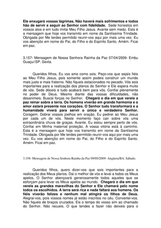 Ele enxugará vossas lágrimas. Não haverá mais sofrimentos e todos
hão de servir e seguir ao Senhor com fidelidade. Sede honestos em
vossos atos e em tudo imitai Meu Filho Jesus. Avante sem medo. Esta é
a mensagem que hoje vos transmito em nome da Santíssima Trindade.
Obrigada por Me terdes permitido reunir-vos aqui por mais uma vez. Eu
vos abençôo em nome do Pai, do Filho e do Espírito Santo. Amém. Ficai
em paz.


3.157- Mensagem de Nossa Senhora Rainha da Paz 07/04/2009- Embu
Guaçu//SP. Sexta.


      Queridos filhos, Eu vos amo como sois. Peço-vos que sejais fiéis
ao Meu Filho Jesus, pois somente assim podeis construir um mundo
mais justo e mais fraterno. Não fiqueis estacionados no pecado. Vós sois
importantes para a realização dos planos do Senhor e Ele espera muito
de vós. Sede dóceis e tudo acabará bem para vós. Confiai plenamente
no poder de Deus. Mesmo diante das vossas dificuldades, não
desanimeis. Buscai forças no Senhor. Chegará o dia em que vereis a
paz reinar sobre a terra. Os homens viverão em grande harmonia e o
amor estará presente nos corações. O Senhor tudo transformará e a
humanidade viverá para servir o único e verdadeiro Senhor.
Coragem. Dobrai vossos joelhos em oração. Eu pedirei ao Meu Jesus
por cada um de vós. Neste momento faço cair sobre vós uma
extraordinária chuva de graças. Avante. Eu estou sempre perto de vós.
Confiai em Minha maternal proteção. A vossa vitória está à caminho.
Esta é a mensagem que hoje vos transmito em nome da Santíssima
Trindade. Obrigada por Me terdes permitido reunir-vos aqui por mais uma
vez. Eu vos abençôo em nome do Pai, do Filho e do Espírito Santo.
Amém. Ficai em paz.



3.158- Mensagem de Nossa Senhora Rainha da Paz 09/05/2009- Angüera/BA. Sábado.


       Queridos filhos, quero dizer-vos que sois importantes para a
realização dos Meus planos. Dai o melhor de vós e levai a todos os Meus
apelos. O Senhor abençoará generosamente todos aqueles que se
esforçam para levar os Meus apelos ao mundo. Chegará o dia em que
vereis as grandes maravilhas do Senhor e Ele chamará pelo nome
todos os escolhidos. A terra será rica e nada faltará aos homens. Os
fiéis viverão felizes e nenhum mal atingirá os filhos de Deus.
Alegrai-vos, pois vossos nomes já estão inscritos no céu. Convertei-vos.
Não fiqueis de braços cruzados. Eis o tempo do vosso sim ao chamado
do Senhor. Não recueis. O que tendes a fazer não deixeis para o
 