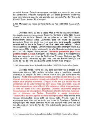 amanhã. Avante. Esta é a mensagem que hoje vos transmito em nome
da Santíssima Trindade. Obrigada por Me terdes permitido reunir-vos
aqui por mais uma vez. Eu vos abençôo em nome do Pai, do Filho e do
Espírito Santo. Amém. Ficai em paz.

3.159- Mensagem de Nossa Senhora Rainha da Paz 12/05/2009- Angüera/BA.
Terça.


      Queridos filhos, Eu sou a vossa Mãe e vim do céu para conduzir-
vos Àquele que é o vosso único Caminho, Verdade e Vida. Não fiqueis
afastados da verdade. Deixai que as palavras do Meu Filho Jesus
transformem vossas vidas. Caminhais para um futuro de grandes
provações. Sofro por aquilo que vem para vós. Uma grande tragédia
acontecerá na terra de Santa Cruz. Dor maior não existiu. Dobrai
vossos joelhos em oração. Somente rezando podeis alcançar vitória. Eu
sou a vossa Mãe e estou muito perto de vós. Quando sentirdes o peso
da cruz, não fiqueis desesperados. Somente passando pela cruz
podeis chegar a Jesus. Coragem. Não recueis. Esta é a mensagem que
hoje vos transmito em nome da Santíssima Trindade. Obrigada por Me
terdes permitido reunir-vos aqui por mais uma vez. Eu vos abençôo em
nome do Pai, do Filho e do Espírito Santo. Amém. Ficai em paz.

3.160- Mensagem de Nossa Senhora Rainha da Paz 13/05/2009- Angüera/BA. Quarta.

      Queridos filhos, venho do céu para convidar-vos a oração e a
conversão sincera. Não podeis caminhar para a santidade vivendo
afastados da oração. Eu sou a vossa Mãe e sofro por aquilo que vos
espera. Ainda tereis grandes provações. Ao longo destes anos Eu vos
chamei, ensinei e apontei o caminho da salvação, mas muitos preferiram
seguir seus próprios caminhos. Chegará o dia em que muitos hão de
arrepender-se da vida transcorrida sem Deus, mas será tarde. Dias de
trevas se aproximam para o Brasil. Vós bebereis o cálice amargo da dor.
A terra de Santa Cruz será golpeada. Grandes catástrofes atingirão
vossa nação e os Meus pobres filhos hão de chorar e lamentar. Apressai-
vos e voltai-vos ao Senhor. Escutai-Me e sereis amparados.
Testemunhai os Meus apelos e sereis recompensados. Não recueis ante
vossas dificuldades. Deus está ao vosso lado. Avante. Esta é a
mensagem que hoje vos transmito em nome da Santíssima Trindade.
Obrigada por Me terdes permitido reunir-vos aqui por mais uma vez. Eu
vos abençôo em nome do Pai, do Filho e do Espírito Santo. Amém. Ficai
em paz.


3.161- Mensagem de Nossa Senhora Rainha da Paz 16/05/2009- Angüera/BA. Sábado
 