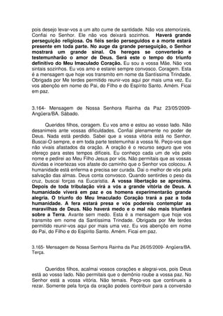 pois desejo levar-vos a um alto cume de santidade. Não vos atemorizeis.
Confiai no Senhor. Ele não vos deixará sozinhos. Haverá grande
perseguição religiosa. Os fiéis serão perseguidos e a morte estará
presente em toda parte. No auge da grande perseguição, o Senhor
mostrará um grande sinal. Os hereges se converterão e
testemunharão o amor de Deus. Será este o tempo do triunfo
definitivo do Meu Imaculado Coração. Eu sou a vossa Mãe. Não vos
sintais sozinhos. Eu vos amo e estarei sempre convosco. Coragem. Esta
é a mensagem que hoje vos transmito em nome da Santíssima Trindade.
Obrigada por Me terdes permitido reunir-vos aqui por mais uma vez. Eu
vos abençôo em nome do Pai, do Filho e do Espírito Santo. Amém. Ficai
em paz.


3.164- Mensagem de Nossa Senhora Rainha da Paz 23/05/2009-
Angüera/BA. Sábado.

      Queridos filhos, coragem. Eu vos amo e estou ao vosso lado. Não
desanimeis ante vossas dificuldades. Confiai plenamente no poder de
Deus. Nada está perdido. Sabei que a vossa vitória está no Senhor.
Buscai-O sempre, e em toda parte testemunhai a vossa fé. Peço-vos que
não vivais afastados da oração. A oração é o recurso seguro que vos
ofereço para estes tempos difíceis. Eu conheço cada um de vós pelo
nome e pedirei ao Meu Filho Jesus por vós. Não permitais que as vossas
dúvidas e incertezas vos afaste do caminho que o Senhor vos colocou. A
humanidade está enferma e precisa ser curada. Dai o melhor de vós pela
salvação das almas. Deus conta convosco. Quando sentirdes o peso da
cruz, buscai forças na Eucaristia. A vossa libertação se aproxima.
Depois de toda tribulação virá a vós a grande vitória de Deus. A
humanidade viverá em paz e os homens experimentarão grande
alegria. O triunfo do Meu Imaculado Coração trará a paz a toda
humanidade. A fera estará presa e vós podereis contemplar as
maravilhas de Deus. Não haverá medo e o mal não mais triunfará
sobre a Terra. Avante sem medo. Esta é a mensagem que hoje vos
transmito em nome da Santíssima Trindade. Obrigada por Me terdes
permitido reunir-vos aqui por mais uma vez. Eu vos abençôo em nome
do Pai, do Filho e do Espírito Santo. Amém. Ficai em paz.


3.165- Mensagem de Nossa Senhora Rainha da Paz 26/05/2009- Angüera/BA.
Terça.


      Queridos filhos, acalmai vossos corações e alegrai-vos, pois Deus
está ao vosso lado. Não permitais que o demônio roube a vossa paz. No
Senhor está a vossa vitória. Não temais. Peço-vos que continueis a
rezar. Somente pela força da oração podeis contribuir para a conversão
 