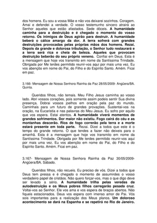 dos homens. Eu sou a vossa Mãe e não vos deixarei sozinhos. Coragem.
Amai e defendei a verdade. O vosso testemunho sincero atrairá ao
Senhor aqueles que estão afastados. Sede dóceis. A humanidade
caminha para a destruição e é chegado o momento do vosso
retorno. Os inimigos de Deus agirão para destruir. A humanidade
beberá o cálice amargo da dor. A terra sofrerá com grandes
destruições provocadas pelas próprias mãos dos homens. Rezai.
Depois da grande e dolorosa tribulação, o Senhor tudo restaurará e
a terra será rica e cheia de beleza. Aqueles que provocam
destruição beberão do seu próprio veneno. Confiai em Deus. Esta é
a mensagem que hoje vos transmito em nome da Santíssima Trindade.
Obrigada por Me terdes permitido reunir-vos aqui por mais uma vez. Eu
vos abençôo em nome do Pai, do Filho e do Espírito Santo. Amém. Ficai
em paz.


3.166- Mensagem de Nossa Senhora Rainha da Paz 28/05/2009- Angüera/BA.
Quinta.

       Queridos filhos, não temais. Meu Filho Jesus caminha ao vosso
lado. Abri vossos corações, pois somente assim podeis sentir Sua divina
presença. Dobrai vossos joelhos em oração pela paz do mundo.
Caminhais para um futuro de grandes provações. Sustentai-vos na
oração, na Eucaristia e nas palavras do Meu Jesus. Eu sofro por aquilo
que vos espera. Estai atentos. A humanidade viverá momentos de
grandes sofrimentos. Dor maior não existiu. Fogo cairá do céu e as
montanhas descerão. Rios de fogo correrão pela terra e a morte
estará presente em toda parte. Rezai. Dizei a todos que este é o
tempo do grande retorno. O que tendes a fazer não deixeis para o
amanhã. Esta é a mensagem que hoje vos transmito em nome da
Santíssima Trindade. Obrigada por Me terdes permitido reunir-vos aqui
por mais uma vez. Eu vos abençôo em nome do Pai, do Filho e do
Espírito Santo. Amém. Ficai em paz.


3.167- Mensagem de Nossa Senhora Rainha da Paz 30/05/2009-
Angüera/BA. Sábado.

       Queridos filhos, não recueis. Eu preciso de vós. Dizei a todos que
Deus tem pressa e é chegado o momento de assumirdes o vosso
verdadeiro papel de cristãos. Não quero forçar-vos, mas o que digo deve
ser levado a sério. A humanidade trilha pelas veredas da
autodestruição e os Meus pobres filhos carregarão pesada cruz.
Voltai-vos ao Senhor. Ele vos ama e vos espera de braços abertos. Não
fiqueis estacionados. Deus vos espera com imenso amor de Pai. Vós
sois importantes para a realização dos Meus planos. Um doloroso
acontecimento se dará na Espanha e se repetirá no Rio de Janeiro.
 