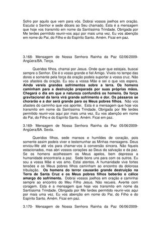 Sofro por aquilo que vem para vós. Dobrai vossos joelhos em oração.
Escutai o Senhor e sede dóceis ao Seu chamado. Esta é a mensagem
que hoje vos transmito em nome da Santíssima Trindade. Obrigada por
Me terdes permitido reunir-vos aqui por mais uma vez. Eu vos abençôo
em nome do Pai, do Filho e do Espírito Santo. Amém. Ficai em paz.




3.168- Mensagem de Nossa Senhora Rainha da Paz 02/06/2009-
Angüera/BA. Terça.

      Queridos filhos, chamai por Jesus. Onde quer que estejais, buscai
sempre o Senhor. Ele é o vosso grande e fiel Amigo. Viveis no tempo das
dores e somente pela força da oração podeis suportar a vossa cruz. Não
vos afasteis da oração. Eu sou a vossa Mãe e sei o que vos espera.
Ainda vereis grandes sofrimentos sobre a terra. Os homens
caminham para a destruição preparada por suas próprias mãos.
Chegará o dia em que a natureza confundirá os homens. Da força
gravitacional da terra virá grande sofrimento e dor. Os pássaros se
chorarão e a dor será grande para os Meus pobres filhos. Não vos
afasteis do caminho que vos apontei. Esta é a mensagem que hoje vos
transmito em nome da Santíssima Trindade. Obrigada por Me terdes
permitido reunir-vos aqui por mais uma vez. Eu vos abençôo em nome
do Pai, do Filho e do Espírito Santo. Amém. Ficai em paz.

3.169- Mensagem de Nossa Senhora Rainha da Paz 05/06/2009-
Angüera/BA. Sexta.

       Queridos filhos, sede mansos e humildes de coração, pois
somente assim podeis viver e testemunhar as Minhas mensagens. Deus
enviou-Me até vós para chamar-vos à conversão sincera. Não fiqueis
estacionados, mas abri vossos corações ao Deus da salvação e da paz.
Se os homens acolhessem os Meus apelos, bem depressa a
humanidade encontraria a paz. Sede bons uns para com os outros. Eu
sou a vossa Mãe e vos amo. Estai atentos. A humanidade vive fortes
tensões e os Meus pobres filhos caminham ao encontro da dolorosa
tribulação. Os homens do terror causarão grande destruição na
Terra de Santa Cruz e os Meus pobres filhos beberão o cálice
amargo do sofrimento. Dobrai vossos joelhos em oração e caminhai
sempre ao encontro do Meu Filho Jesus. Não recueis. Avente com
coragem. Esta é a mensagem que hoje vos transmito em nome da
Santíssima Trindade. Obrigada por Me terdes permitido reunir-vos aqui
por mais uma vez. Eu vos abençôo em nome do Pai, do Filho e do
Espírito Santo. Amém. Ficai em paz.

3.170- Mensagem de Nossa Senhora Rainha da Paz 06/06/2009-
 