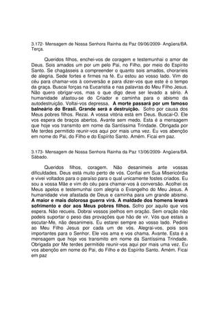 3.172- Mensagem de Nossa Senhora Rainha da Paz 09/06/2009- Angüera/BA.
Terça.

      Queridos filhos, enchei-vos de coragem e testemunhai o amor de
Deus. Sois amados um por um pelo Pai, no Filho, por meio do Espírito
Santo. Se chagásseis a compreender o quanto sois amados, choraríeis
de alegria. Sede fortes e firmes na fé. Eu estou ao vosso lado. Vim do
céu para chamar-vos à conversão e para dizer-vos que este é o tempo
da graça. Buscai forças na Eucaristia e nas palavras do Meu Filho Jesus.
Não quero obrigar-vos, mas o que digo deve ser levado a sério. A
humanidade afastou-se do Criador e caminha para o abismo da
autodestruição. Voltai-vos depressa. A morte passará por um famoso
balneário do Brasil. Grande será a destruição. Sofro por causa dos
Meus pobres filhos. Rezai. A vossa vitória está em Deus. Buscai-O. Ele
vos espera de braços abertos. Avante sem medo. Esta é a mensagem
que hoje vos transmito em nome da Santíssima Trindade. Obrigada por
Me terdes permitido reunir-vos aqui por mais uma vez. Eu vos abençôo
em nome do Pai, do Filho e do Espírito Santo. Amém. Ficai em paz.


3.173- Mensagem de Nossa Senhora Rainha da Paz 13/06/2009- Angüera/BA.
Sábado.

       Queridos filhos, coragem. Não desanimeis ante vossas
dificuldades. Deus está muito perto de vós. Confiai em Sua Misericórdia
e vivei voltados para o paraíso para o qual unicamente fostes criados. Eu
sou a vossa Mãe e vim do céu para chamar-vos à conversão. Acolhei os
Meus apelos e testemunhai com alegria o Evangelho do Meu Jesus. A
humanidade vive afastada de Deus e caminha para um grande abismo.
A maior e mais dolorosa guerra virá. A maldade dos homens levará
sofrimento e dor aos Meus pobres filhos. Sofro por aquilo que vos
espera. Não recueis. Dobrai vossos joelhos em oração. Sem oração não
podeis suportar o peso das provações que hão de vir. Vós que estais a
escutar-Me, não desanimeis. Eu estarei sempre ao vosso lado. Pedirei
ao Meu Filho Jesus por cada um de vós. Alegrai-vos, pois sois
importantes para o Senhor. Ele vos ama e vos chama. Avante. Esta é a
mensagem que hoje vos transmito em nome da Santíssima Trindade.
Obrigada por Me terdes permitido reunir-vos aqui por mais uma vez. Eu
vos abençôo em nome do Pai, do Filho e do Espírito Santo. Amém. Ficai
em paz
 