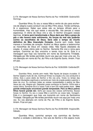 3.174- Mensagem de Nossa Senhora Rainha da Paz 14/06/2009- Goiânia/GO.
Domingo.

      Queridos filhos, Eu sou a vossa Mãe e venho do céu para encher-
vos de alegria e para conduzir-vos ao Meu Filho Jesus. Tende confiança,
fé e esperança. Sabei que estes são os tempos difíceis para a
humanidade, mas vós que estais a escutar-Me, não percais a vossa
esperança. A vitória de Deus virá a vós. O Senhor enxugará vossas
lágrimas. A terra será transformada e Deus dará aos fiéis a graça da
paz e não haverá mais sofrimento. As forças do mal não poderão
contra os escolhidos de Deus. Será este o tempo do triunfo
definitivo do Meu Imaculado Coração. Avante sem medo. Sede
mansos e humildes de coração. Acolhei os Meus apelos e testemunhai
as maravilhas de Deus em vossas vidas. Não fiqueis afastados da
oração. A vossa vitória está no Senhor. Somente Ele vive e reina para
sempre. Caminhai ao Seu encontro e sereis ricos na fé. Esta é a
mensagem que hoje vos transmito em nome da Santíssima Trindade.
Obrigada por Me terdes permitido reunir-vos aqui por mais uma vez. Eu
vos abençôo em nome do Pai, do Filho e do Espírito Santo. Amém. Ficai
em paz.


3.175- Mensagem de Nossa Senhora Rainha da Paz 16/06/2009- Ceilândia/DF.
Terça.

        Queridos filhos, avante sem medo. Não fiqueis de braços cruzados. O
Senhor espera muito de vós. Continuai firmes na oração e Eu vos conduzirei à
vitória. Sois o povo eleito do Senhor e Ele vos ama. Viveis no tempo das
grandes tribulações espirituais e somente por meio da oração podeis suportar o
peso da cruz. Eu conheço todas as vossas necessidades e pedirei ao Meu
Jesus por vós. Alegrai-vos. Depositai vossa confiança no Senhor. N’Ele está a
vossa vitória. Somente Ele é o vosso Tudo e sem Ele nada podeis fazer. Uma
grande embarcação encontrará grande tempestade. Para os Meus pobres
filhos haverá grande dor. Sofro por causa dos vossos sofrimentos. Buscai
forças no Senhor. Eu sou a vossa Mãe e caminho ao vosso lado. Coragem.
Esta é a mensagem que hoje vos transmito em nome da Santíssima
Trindade. Obrigada por Me terdes permitido reunir-vos aqui por mais uma
vez. Eu vos abençôo em nome do Pai, do Filho e do Espírito Santo.
Amém. Ficai em paz.


3.176- Mensagem de Nossa Senhora Rainha da Paz 20/06/2009- Angüera/BA.
Sábado.

     Queridos filhos, caminhai sempre nos caminhos do Senhor.
Acolhei a verdade e defendei-a. Vós sois do Senhor e Ele espera muito
 