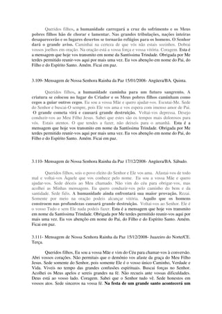 Queridos filhos, a humanidade carregará a cruz do sofrimento e os Meus
pobres filhos hão de chorar e lamentar. Nas grandes tribulações, nações inteiras
desaparecerão e os lugares desertos se tornarão refúgios para os homens. O Senhor
dará o grande aviso. Caminhai na certeza de que vós não estais sozinhos. Dobrai
vossos joelhos em oração. Na oração está a vossa força e vossa vitória. Coragem. Esta é
a mensagem que hoje vos transmito em nome da Santíssima Trindade. Obrigada por Me
terdes permitido reunir-vos aqui por mais uma vez. Eu vos abençôo em nome do Pai, do
Filho e do Espírito Santo. Amém. Ficai em paz.


3.109- Mensagem de Nossa Senhora Rainha da Paz 15/01/2008- Angüera/BA. Quinta.

        Queridos filhos, a humanidade caminha para um futuro sangrento. A
criatura se colocou no lugar do Criador e os Meus pobres filhos caminham como
cegos a guiar outros cegos. Eu sou a vossa Mãe e quero ajudar-vos. Escutai-Me. Sede
do Senhor e buscai-O sempre, pois Ele vos ama e vos espera com imenso amor de Pai.
 O grande cometa virá e causará grande destruição. Voltai-vos depressa. Desejo
conduzir-vos ao Meu Filho Jesus. Sabei que estes são os tempos mais dolorosos para
vós. Estais atentos. O que tendes a fazer, não deixeis para o amanhã. Esta é a
mensagem que hoje vos transmito em nome da Santíssima Trindade. Obrigada por Me
terdes permitido reunir-vos aqui por mais uma vez. Eu vos abençôo em nome do Pai, do
Filho e do Espírito Santo. Amém. Ficai em paz.




3.110- Mensagem de Nossa Senhora Rainha da Paz 17/12/2008- Angüera/BA. Sábado.

       Queridos filhos, sois o povo eleito do Senhor e Ele vos ama. Afastai-vos de todo
mal e voltai-vos Àquele que vos conhece pelo nome. Eu sou a vossa Mãe e quero
ajudar-vos. Sede dóceis ao Meu chamado. Não vim do céu para obrigar-vos, mas
acolhei as Minhas mensagens. Eu quero conduzir-vos pelo caminho do bem e da
santidade. Sede fiéis. A humanidade ainda enfrentará sua maior provação. Rezai.
Somente por meio na oração podeis alcançar vitória. Aquilo que os homens
constroem nas profundezas causará grande destruição. Voltai-vos ao Senhor. Ele é
o vosso Tudo e sem Ele nada podeis fazer. Esta é a mensagem que hoje vos transmito
em nome da Santíssima Trindade. Obrigada por Me terdes permitido reunir-vos aqui por
mais uma vez. Eu vos abençôo em nome do Pai, do Filho e do Espírito Santo. Amém.
Ficai em paz.

3.111- Mensagem de Nossa Senhora Rainha da Paz 15/12/2008- Juazeiro do Norte/CE.
Terça.

        Queridos filhos, Eu sou a vossa Mãe e vim do Céu para chamar-vos à conversão.
Abri vossos corações. Não permitais que o demônio vos afaste da graça do Meu Filho
Jesus. Sede somente do Senhor, pois somente Ele é o vosso único Caminho, Verdade e
Vida. Viveis no tempo das grandes confusões espirituais. Buscai forças no Senhor.
Acolhei os Meus apelos e sereis grandes na fé. Não recueis ante vossas dificuldades.
Deus está ao vosso lado. Coragem. Sabei que o Senhor tudo vê. Sede honestos em
vossos atos. Sede sinceros na vossa fé. Na festa de um grande santo acontecerá um
 