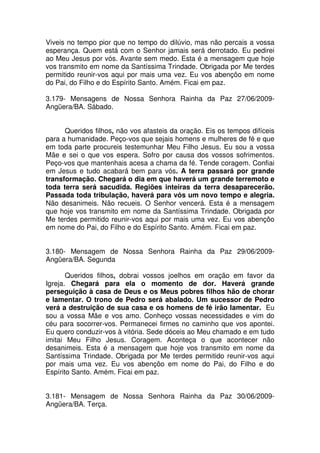 Viveis no tempo pior que no tempo do dilúvio, mas não percais a vossa
esperança. Quem está com o Senhor jamais será derrotado. Eu pedirei
ao Meu Jesus por vós. Avante sem medo. Esta é a mensagem que hoje
vos transmito em nome da Santíssima Trindade. Obrigada por Me terdes
permitido reunir-vos aqui por mais uma vez. Eu vos abençôo em nome
do Pai, do Filho e do Espírito Santo. Amém. Ficai em paz.

3.179- Mensagens de Nossa Senhora Rainha da Paz 27/06/2009-
Angüera/BA. Sábado.


      Queridos filhos, não vos afasteis da oração. Eis os tempos difíceis
para a humanidade. Peço-vos que sejais homens e mulheres de fé e que
em toda parte procureis testemunhar Meu Filho Jesus. Eu sou a vossa
Mãe e sei o que vos espera. Sofro por causa dos vossos sofrimentos.
Peço-vos que mantenhais acesa a chama da fé. Tende coragem. Confiai
em Jesus e tudo acabará bem para vós. A terra passará por grande
transformação. Chegará o dia em que haverá um grande terremoto e
toda terra será sacudida. Regiões inteiras da terra desaparecerão.
Passada toda tribulação, haverá para vós um novo tempo e alegria.
Não desanimeis. Não recueis. O Senhor vencerá. Esta é a mensagem
que hoje vos transmito em nome da Santíssima Trindade. Obrigada por
Me terdes permitido reunir-vos aqui por mais uma vez. Eu vos abençôo
em nome do Pai, do Filho e do Espírito Santo. Amém. Ficai em paz.


3.180- Mensagem de Nossa Senhora Rainha da Paz 29/06/2009-
Angüera/BA. Segunda

       Queridos filhos, dobrai vossos joelhos em oração em favor da
Igreja. Chegará para ela o momento de dor. Haverá grande
perseguição à casa de Deus e os Meus pobres filhos hão de chorar
e lamentar. O trono de Pedro será abalado. Um sucessor de Pedro
verá a destruição de sua casa e os homens de fé irão lamentar. Eu
sou a vossa Mãe e vos amo. Conheço vossas necessidades e vim do
céu para socorrer-vos. Permanecei firmes no caminho que vos apontei.
Eu quero conduzir-vos à vitória. Sede dóceis ao Meu chamado e em tudo
imitai Meu Filho Jesus. Coragem. Aconteça o que acontecer não
desanimeis. Esta é a mensagem que hoje vos transmito em nome da
Santíssima Trindade. Obrigada por Me terdes permitido reunir-vos aqui
por mais uma vez. Eu vos abençôo em nome do Pai, do Filho e do
Espírito Santo. Amém. Ficai em paz.


3.181- Mensagem de Nossa Senhora Rainha da Paz 30/06/2009-
Angüera/BA. Terça.
 