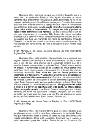 Queridos filhos, caminhai sempre ao encontro d’Aquele que é o
vosso único e verdadeiro Salvador. Não fiqueis afastados de Jesus.
Somente n’Ele encontrareis forças para a vossa caminhada na fé. Peço-
vos que vivais alegremente as Minhas mensagens. Por meio delas quero
levar-vos a um ardente e contínuo desejo de Deus. Rezai. A humanidade
está enferma e precisa ser curada. Ainda vereis horrores sobre a terra.
Fogo cairá sobre a humanidade. O choque de dois gigantes no
espaço trará sofrimento aos homens. Eu sou a vossa mãe e vim do
céu para chamar-vos à conversão. Não fiqueis de braços cruzados.
Encorajai-vos e assumi o vosso verdadeiro papel de cristãos. Esta é a
mensagem que hoje vos transmito em nome da Santíssima Trindade.
Obrigada por Me terdes permitido reunir-vos aqui por mais uma vez. Eu
vos abençôo em nome do Pai, do Filho e do Espírito Santo. Amém. Ficai
em paz.

3.182- Mensagem de Nossa Senhora Rainha da Paz 04/07/2009-
Angüera/BA. Sábado.

      Queridos filhos, estai atentos. Não permitais que o demônio vos
engane. Escutai a voz de Deus e sereis transformados. Eu sou a vossa
Mãe e vim do céu para chamar-vos à conversão sincera que só é
possível àqueles que se abrem a ação de Deus. Dobrai vossos joelhos
em oração. A humanidade afastou-se do Criador e os Meus pobres filhos
caminham como cegos a guiar outros cegos. Eis o tempo das grandes
confusões espirituais. Dias virão em que os falsos profetas se
espalharão por toda parte. A verdadeira doutrina será desprezada e
muitos seguirão falsos ensinamentos. Peço-vos que não vos afasteis
da verdade. Acolhei os Meus apelos e Eu vos conduzirei Àquele que é o
vosso Tudo. Somente pela verdade podeis chegar a Jesus. Sede fieis.
Não vos afasteis do caminho que vos apontei. Um gigante cairá sobre
o México e o terror se espelhará por toda parte. Os Meus pobres
filhos carregarão pesada cruz. Rezai. Esta é a mensagem que hoje vos
transmito em nome da Santíssima Trindade. Obrigada por Me terdes
permitido reunir-vos aqui por mais uma vez. Eu vos abençôo em nome
do Pai, do Filho e do Espírito Santo. Amém. Ficai em paz.

3.183- Mensagem de Nossa Senhora Rainha da Paz - 07/07/2009-
Angüera/BA. Terça


      Queridos filhos, não haverá derrota para os Meus devotos; para
aqueles que rezam com fé e caminham pela estrada da santidade. Peço-
vos que mantenhais acesa a chama da vossa fé. Não desanimeis ante
vossas dificuldades. Deus está convosco. Encorajai-vos e assumi o
vosso verdadeiro papel de cristãos. Buscai forças na Eucaristia. Em
 