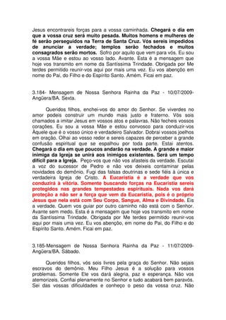 Jesus encontrareis forças para a vossa caminhada. Chegará o dia em
que a vossa cruz será muito pesada. Muitos homens e mulheres de
fé serão perseguidos na Terra de Santa Cruz. Vós sereis impedidos
de anunciar a verdade; templos serão fechados e muitos
consagrados serão mortos. Sofro por aquilo que vem para vós. Eu sou
a vossa Mãe e estou ao vosso lado. Avante. Esta é a mensagem que
hoje vos transmito em nome da Santíssima Trindade. Obrigada por Me
terdes permitido reunir-vos aqui por mais uma vez. Eu vos abençôo em
nome do Pai, do Filho e do Espírito Santo. Amém. Ficai em paz.


3.184- Mensagem de Nossa Senhora Rainha da Paz - 10/07/2009-
Angüera/BA. Sexta.

       Queridos filhos, enchei-vos do amor do Senhor. Se viverdes no
amor podeis construir um mundo mais justo e fraterno. Vós sois
chamados a imitar Jesus em vossos atos e palavras. Não fecheis vossos
corações. Eu sou a vossa Mãe e estou convosco para conduzir-vos
Àquele que é o vosso único e verdadeiro Salvador. Dobrai vossos joelhos
em oração. Olhai ao vosso redor e sereis capazes de perceber a grande
confusão espiritual que se espalhou por toda parte. Estai atentos.
Chegará o dia em que poucos andarão na verdade. A grande e maior
inimiga da Igreja se unirá aos inimigos existentes. Será um tempo
difícil para a Igreja. Peço-vos que não vos afasteis da verdade. Escutai
a voz do sucessor de Pedro e não vos deixeis contaminar pelas
novidades do demônio. Fugi das falsas doutrinas e sede fiéis à única e
verdadeira Igreja de Cristo. A Eucaristia é a verdade que vos
conduzirá à vitória. Somente buscando forças na Eucaristia sereis
protegidos nas grandes tempestades espirituais. Nada vos dará
proteção a não ser a força que vem da Eucaristia, pois é o próprio
Jesus que nela está com Seu Corpo, Sangue, Alma e Divindade. Eis
a verdade. Quem vos guiar por outro caminho não está com o Senhor.
Avante sem medo. Esta é a mensagem que hoje vos transmito em nome
da Santíssima Trindade. Obrigada por Me terdes permitido reunir-vos
aqui por mais uma vez. Eu vos abençôo, em nome do Pai, do Filho e do
Espírito Santo. Amém. Ficai em paz.


3.185-Mensagem de Nossa Senhora Rainha da Paz - 11/07/2009-
Angüera/BA. Sábado.

      Queridos filhos, vós sois livres pela graça do Senhor. Não sejais
escravos do demônio. Meu Filho Jesus é a solução para vossos
problemas. Somente Ele vos dará alegria, paz e esperança. Não vos
atemorizeis. Confiai plenamente no Senhor e tudo acabará bem paravós.
Sei das vossas dificuldades e conheço o peso da vossa cruz. Não
 