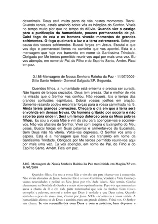 desanimeis. Deus está muito perto de vós nestes momentos. Rezai.
Quando rezais, estais atraindo sobre vós as bênçãos do Senhor. Viveis
no tempo muito pior que no tempo do dilúvio. Quando vier o castigo
para a purificação da humanidade, poucos permanecerão de pé.
Cairá fogo do céu e os homens viverão momentos de grandes
sofrimentos. O fogo queimará a luz e a terra estremecerá. Sofro por
causa dos vossos sofrimentos. Buscai forças em Jesus. Escutai o que
vos digo e permanecei firmes no caminho que vos apontei. Esta é a
mensagem que hoje vos transmito em nome da Santíssima Trindade.
Obrigada por Me terdes permitido reunir-vos aqui por mais uma vez. Eu
vos abençôo, em nome do Pai, do Filho e do Espírito Santo. Amém. Ficai
em paz.


       3.186-Mensagem de Nossa Senhora Rainha da Paz - 11/07/2009-
       Sítio Santo Antonio- General Salgado/SP. Segunda.

       Queridos filhos, a humanidade está enferma e precisa ser curada.
Não fiqueis de braços cruzados. Deus tem pressa. Dai o melhor de vós
na missão que o Senhor vos confiou. Não recueis. Eis o tempo das
grandes confusões espirituais. Dobrai vossos joelhos em oração.
Somente rezando podeis encontrar forças para a vossa caminhada na fé.
Ainda tereis grandes provações. Chegará o dia em que a terra será
envolvida em densas trevas. Os homens gritarão por socorro e não
saberão para onde ir. Será um tempo doloroso para os Meus pobres
filhos. Eu sou a vossa Mãe e vim do céu para abençoar-vos e socorrer-
vos. Não vos afasteis do Senhor. Vivei com alegria o Evangelho do Meu
Jesus. Buscai forças em Suas palavras e alimentai-vos da Eucaristia.
Sem Deus não há vitória. Voltai-vos depressa. O Senhor vos ama e
espera. Esta é a mensagem que hoje vos transmito em nome da
Santíssima Trindade. Obrigada por Me terdes permitido reunir-vos aqui
por mais uma vez. Eu vos abençôo, em nome do Pai, do Filho e do
Espírito Santo. Amém. Ficai em paz.



3.187- Mensagem de Nossa Senhora Rainha da Paz transmitida em Magda/SP em
14/07/2009

        Queridos filhos, Eu sou a vossa Mãe e vim do céu para chamar-vos à conversão.
Não vivais afastados de Jesus. Somente Ele é o vosso Caminho, Verdade e Vida. Conheço
vossas necessidades e pedirei ao Meu Jesus por vós. Sede dóceis. Não temais. Confiai
plenamente na Bondade do Senhor e sereis ricos espiritualmente. Peço-vos que mantenhais
acesa a chama da fé e em toda parte testemunhai que sois do Senhor. Com vossos
exemplos e palavras, mostrai a todos que Deus é verdade e que Deus existe. Quando
sentirdes o peso da vossa cruz, chamai por Jesus. N’Ele encontrareis a vossa vitória. A
humanidade afastou-se de Deus e caminha para um grande abismo. Voltai-vos. O Senhor
vos chama. Se vos reconciliardes com Deus e com o próximo, bem depressa a
 