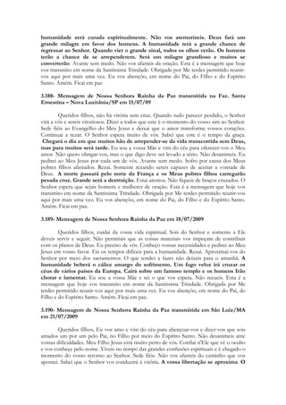 humanidade será curada espiritualmente. Não vos atemorizeis. Deus fará um
grande milagre em favor dos homens. A humanidade terá a grande chance de
regressar ao Senhor. Quando vier o grande sinal, todos os olhos verão. Os homens
terão a chance de se arrependerem. Será um milagre grandioso e muitos se
converterão. Avante sem medo. Não vos afasteis da oração. Esta é a mensagem que hoje
vos transmito em nome da Santíssima Trindade. Obrigada por Me terdes permitido reunir-
vos aqui por mais uma vez. Eu vos abençôo, em nome do Pai, do Filho e do Espírito
Santo. Amém. Ficai em paz

3.188- Mensagem de Nossa Senhora Rainha da Paz transmitida na Faz. Santa
Ernestina – Nova Luzitânia/SP em 15/07/09

        Queridos filhos, não há vitória sem cruz. Quando tudo parecer perdido, o Senhor
virá a vós e sereis vitoriosos. Dizei a todos que este é o momento do vosso sim ao Senhor.
Sede fiéis ao Evangelho do Meu Jesus e deixai que o amor transforme vossos corações.
Continuai a rezar. O Senhor espera muito de vós. Sabei que este é o tempo da graça.
 Chegará o dia em que muitos hão de arrepender-se da vida transcorrida sem Deus,
mas para muitos será tarde. Eu sou a vossa Mãe e vim do céu para oferecer-vos o Meu
amor. Não quero obrigar-vos, mas o que digo deve ser levado a sério. Não desanimeis. Eu
pedirei ao Meu Jesus por cada um de vós. Avante sem medo. Sofro por causa dos Meus
pobres filhos afastados. Rezai. Somente rezando sereis capazes de aceitar a vontade de
Deus. A morte passará pelo norte da França e os Meus pobres filhos carregarão
pesada cruz. Grande será a destruição. Estai atentos. Não fiqueis de braços cruzados. O
Senhor espera que sejais homens e mulheres de oração. Esta é a mensagem que hoje vos
transmito em nome da Santíssima Trindade. Obrigada por Me terdes permitido reunir-vos
aqui por mais uma vez. Eu vos abençôo, em nome do Pai, do Filho e do Espírito Santo.
Amém. Ficai em paz.

3.189- Mensagem de Nossa Senhora Rainha da Paz em 18/07/2009

        Queridos filhos, cuidai da vossa vida espiritual. Sois do Senhor e somente a Ele
deveis servir e seguir. Não permitais que as coisas materiais vos impeçam de contribuir
com os planos de Deus. Eu preciso de vós. Conheço vossas necessidades e pedirei ao Meu
Jesus em vosso favor. Eis os tempos difíceis para a humanidade. Rezai. Aproximai-vos do
Senhor por meio dos sacramentos. O que tendes a fazer não deixeis para o amanhã. A
humanidade beberá o cálice amargo do sofrimento. Um fogo veloz irá cruzar os
céus de vários países da Europa. Cairá sobre um famoso templo e os homens Irão
chorar e lamentar. Eu sou a vossa Mãe e sei o que vos espera. Não recueis. Esta é a
mensagem que hoje vos transmito em nome da Santíssima Trindade. Obrigada por Me
terdes permitido reunir-vos aqui por mais uma vez. Eu vos abençôo, em nome do Pai, do
Filho e do Espírito Santo. Amém. Ficai em paz.

3.190- Mensagem de Nossa Senhora Rainha da Paz transmitida em São Luiz/MA
em 21/07/2009

       Queridos filhos, Eu vos amo e vim do céu para abençoar-vos e dizer-vos que sois
amados um por um pelo Pai, no Filho por meio do Espírito Santo. Não desanimeis ante
vossas dificuldades. Meu Filho Jesus está muito perto de vós. Confiai n'Ele que vê o oculto
e vos conheçe pelo nome. Viveis no tempo das grandes confusões espirituais e é chegado o
momento do vosso retorno ao Senhor. Sede fiéis. Não vos afasteis do caminho que vos
apontei. Sabei que o Senhor vos conduzirá à vitória. A vossa libertação se aproxima. O
 