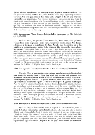 Senhor não vos abandonará. Ele enxugará vossas lágrimas e sereis vitoriosos. Vós
sois preciosos aos olhos de Deus. Não vivais afastados. Eis o tempo oportuno para a vossa
conversão. Um fato grandioso se dará nesta terra. Chegará o dia em que o tesouro
escondido será encontrado. Peço-vos que continueis a rezar.Somente pela força da
oração vereis a transformação da terra. Coragem. Eu pedirei ao Meu Jesus por vós. Alegrai-
vos, pois vossos nomes já estão inscritos em Meu Imaculado Coração. Esta é a mensagem
que hoje vos transmito em nome da Santíssima Trindade. Obrigada por Me terdes
permitido reunir-vos aqui por mais uma vez. Eu vos abençôo, em nome do Pai, do Filho e
do Espírito Santo. Amém. Ficai em paz

3.191- Mensagem de Nossa Senhora Rainha da Paz transmitida em São Luiz/MA
em 22/07/2009

        Queridos filhos, na grande e final tribulação, Meu Filho Jesus guardará
vossas almas como se guarda o ouro puríssimo em um precioso vaso. Não haverá
sofrimento e dor para os escolhidos de Deus. Aqueles que forem fiéis até o fim
receberão a recompensa dos justos. Serão estes que irão contemplar novos céus e
nova terra. Peço-vos que façais o bem a todos. O que fizerdes em favor dos vossos
irmãos, por menor que seja, Jesus não deixará sem recompensa. Sede corajosos e em toda
parte testemunhai que sois unicamente de Cristo. Não permitais que as coisas deste mundo
vos afastem do Criador. Abri vossos corações e acolhei os Meus apelos. Eu sou a vossa
Mãe e bem sabeis o quanto uma mãe ama seus filhos. Escutai-Me e tudo acabará bem para
vós. Avante. Esta é a mensagem que hoje vos transmito em nome da Santíssima Trindade.
Obrigada por Me terdes permitido reunir-vos aqui por mais uma vez. Eu vos abençôo, em
nome do Pai, do Filho e do Espírito Santo. Amém. Ficai em paz

3.192- Mensagem de Nossa Senhora Rainha da Paz transmitida em 25/07/2009

        Queridos filhos, a terra passará por grandes transformações. A humanidade
será totalmente transformada e Deus fará surgir nos lugares mais desertos uma
beleza que os olhos humanos jamais viram. As maravilhas escondidas poderão ser
comtempladas pelos homens. Os justos herdarão uma nova terra e não mais
experimentarão sofrimento algum. Tudo isso virá depois da grande purificação.
Peço-vos que vos deixeis conduzir pelas mãos do Senhor. Permanecei frmes no caminho
que vos indiquei e sereis grandes homens e mulheres de fé. Eu sou a vossa Mãe. Quero
dizer-vos que Meu Coração se alegra com o vosso sim aos Meus projetos. Deus tudo fará
em favor dos seus escolhidos. Abri vossos corações e aceitai o chamado do Senhor. Rezai.
Na oração sereis capazes de compreender os desígnios de Deus para vossas vidas. Avante
sem medo. Esta é a mensagem que hoje vos transmito em nome da Santíssima Trindade.
Obrigada por Me terdes permitido reunir-vos aqui por mais uma vez. Eu vos abençôo, em
nome do Pai, do Filho e do Espírito Santo. Amém. Ficai em paz

3.193- Mensagem de Nossa Senhora Rainha da Paz transmitida em 28/07/2009

         Queridos filhos, a humanidade viverá a angústia de um condenado, mas no
amor do Senhor encontrará a verdadeira libertação. Sabei que estes são os tempos
difíceis para a humanidade. Rezai. A oração vos fortalecerá e vos fará compreender a
vontade do Senhor. Não recueis. Avante sem medo. No Senhor está a vossa vitória. Não
fiqueis estacionados. Eu sou a vossa Mãe e estou ao vosso lado. Eu pedirei ao Meu Jesus
por vós. Alegrai-vos, pois sois o povo eleito do Senhor. Quem está com o Senhor jamais
experimentará o peso da derrota. Chegará o dia em que o amor reinará em toda terra.
 