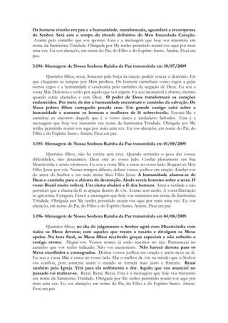 Os homens viverão em paz e a humanidade, transformada, aguardará a recompensa
do Senhor. Será este o tempo do triunfo definitivo do Meu Imaculado Coração.
 Avante pelo caminho que vos apontei. Esta é a mensagem que hoje vos transmito em
nome da Santíssima Trindade. Obrigada por Me terdes permitido reunir-vos aqui por mais
uma vez. Eu vos abençôo, em nome do Pai, do Filho e do Espírito Santo. Amém. Ficai em
paz.

3.194- Mensagem de Nossa Senhora Rainha da Paz transmitida em 30/07/2009

        Queridos filhos, rezai. Somente pela força da oração podeis vencer o demônio. Eis
que chegaram os tempos por Mim preditos. Os homens caminham como cegos a guiar
outros cegos e a humanidade é conduzida pelo caminho da negação de Deus. Eu sou a
vossa Mãe Dolorosa e sofro por aquilo que vos espera. Eu sou incansável e chamo, mesmo
quando estais afastados e sem Deus. O poder de Deus transformará os corações
endurecidos. Por meio da dor a humanidade encontrará o caminho da salvação. Os
Meus pobres filhos carregarão pesada cruz. Um grande castigo cairá sobre a
humanidade e somente os homens e mulheres de fé sobreviverão. Escutai-Me e
caminhai ao encontro daquele que é o vosso único e verdadeiro Salvador. Esta é a
mensagem que hoje vos transmito em nome da Santíssima Trindade. Obrigada por Me
terdes permitido reunir-vos aqui por mais uma vez. Eu vos abençôo, em nome do Pai, do
Filho e do Espírito Santo. Amém. Ficai em paz

3.195- Mensagem de Nossa Senhora Rainha da Paz transmitida em 01/08/2009

        Queridos filhos, não há vitória sem cruz. Quando sentirdes o peso das vossas
dificuldades, não desanimeis. Deus está ao vosso lado. Confiai plenamente em Sua
Misericórdia e sereis vitoriosos. Eu sou a vossa Mãe e estou ao vosso lado. Rogarei ao Meu
Filho Jesus por vós. Nestes tempos difíceis, dobrai vossos joelhos em oração. Enchei-vos
do amor do Senhor e em tudo imitai Meu Filho Jesus. A humanidade afastou-se de
Deus e caminha para o abismo da destruição. Ainda vereis horrores sobre a terra. O
vosso Brasil muito sofrerá. Um cisma abalará a fé dos homens. Amai a verdade e não
permitais que a chama da fé se apague dentro de vós. Avante sem medo. A vossa libertação
se aproxima. Coragem. Esta é a mensagem que hoje vos transmito em nome da Santíssima
Trindade. Obrigada por Me terdes permitido reunir-vos aqui por mais uma vez. Eu vos
abençôo, em nome do Pai, do Filho e do Espírito Santo. Amém. Ficai em paz

3.196- Mensagem de Nossa Senhora Rainha da Paz transmitida em 04/08/2009

        Queridos filhos, no dia do julgamento o Senhor agirá com Misericórdia com
todos os Meus devotos; com aqueles que rezam o rosário e divulgam os Meus
apelos. Na hora final, os Meus filhos receberão graças especiais e não sofrerão o
castigo eterno. Alegrai-vos. Vossos nomes já estão inscritos no céu. Permanecei no
caminho que vos tenho indicado. Não vos atemorizeis. Não haverá derrota para os
Meus escolhidos e consagrados. Dobrai vossos joelhos em oração e sereis ricos na fé.
Eu sou a vossa Mãe e estou ao vosso lado. Dai o melhor de vós na missão que o Senhor
vos confiou, pois somente assim o mundo se tornará mais justo e fraterno. Rezai
também pela Igreja. Virá para ela sofrimento e dor. Aquilo que vos anunciei no
passado vai realizar-se. Rezai. Rezai. Rezai. Esta é a mensagem que hoje vos transmito
em nome da Santíssima Trindade. Obrigada por Me terdes permitido reunir-vos aqui por
mais uma vez. Eu vos abençôo, em nome do Pai, do Filho e do Espírito Santo. Amém.
Ficai em paz
 