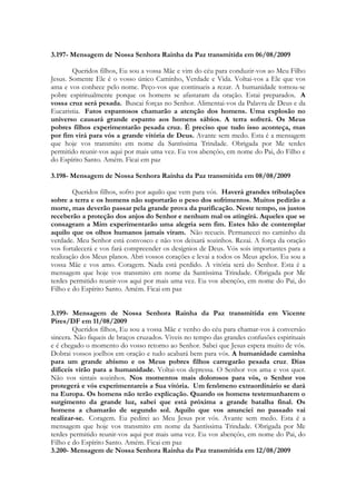 3.197- Mensagem de Nossa Senhora Rainha da Paz transmitida em 06/08/2009

        Queridos filhos, Eu sou a vossa Mãe e vim do céu para conduzir-vos ao Meu Filho
Jesus. Somente Ele é o vosso único Caminho, Verdade e Vida. Voltai-vos a Ele que vos
ama e vos conhece pelo nome. Peço-vos que continueis a rezar. A humanidade tornou-se
pobre espiritualmente porque os homens se afastaram da oração. Estai preparados. A
vossa cruz será pesada. Buscai forças no Senhor. Alimentai-vos da Palavra de Deus e da
Eucaristia. Fatos espantosos chamarão a atenção dos homens. Uma explosão no
universo causará grande espanto aos homens sábios. A terra sofrerá. Os Meus
pobres filhos experimentarão pesada cruz. É preciso que tudo isso aconteça, mas
por fim virá para vós a grande vitória de Deus. Avante sem medo. Esta é a mensagem
que hoje vos transmito em nome da Santíssima Trindade. Obrigada por Me terdes
permitido reunir-vos aqui por mais uma vez. Eu vos abençôo, em nome do Pai, do Filho e
do Espírito Santo. Amém. Ficai em paz

3.198- Mensagem de Nossa Senhora Rainha da Paz transmitida em 08/08/2009

        Queridos filhos, sofro por aquilo que vem para vós. Haverá grandes tribulações
sobre a terra e os homens não suportarão o peso dos sofrimentos. Muitos pedirão a
morte, mas deverão passar pela grande prova da purificação. Neste tempo, os justos
receberão a proteção dos anjos do Senhor e nenhum mal os atingirá. Aqueles que se
consagram a Mim experimentarão uma alegria sem fim. Estes hão de contemplar
aquilo que os olhos humanos jamais viram. Não recueis. Permanecei no caminho da
verdade. Meu Senhor está convosco e não vos deixará sozinhos. Rezai. A força da oração
vos fortalecerá e vos fará compreender os desígnios de Deus. Vós sois importantes para a
realização dos Meus planos. Abri vossos corações e levai a todos os Meus apelos. Eu sou a
vossa Mãe e vos amo. Coragem. Nada está perdido. A vitória será do Senhor. Esta é a
mensagem que hoje vos transmito em nome da Santíssima Trindade. Obrigada por Me
terdes permitido reunir-vos aqui por mais uma vez. Eu vos abençôo, em nome do Pai, do
Filho e do Espírito Santo. Amém. Ficai em paz


3.199- Mensagem de Nossa Senhora Rainha da Paz transmitida em Vicente
Pires/DF em 11/08/2009
        Queridos filhos, Eu sou a vossa Mãe e venho do céu para chamar-vos à conversão
sincera. Não fiqueis de braços cruzados. Viveis no tempo das grandes confusões espirituais
e é chegado o momento do vosso retorno ao Senhor. Sabei que Jesus espera muito de vós.
Dobrai vossos joelhos em oração e tudo acabará bem para vós. A humanidade caminha
para um grande abismo e os Meus pobres filhos carregarão pesada cruz. Dias
difíceis virão para a humanidade. Voltai-vos depressa. O Senhor vos ama e vos quer.
Não vos sintais sozinhos. Nos momentos mais dolorosos para vós, o Senhor vos
protegerá e vós experimentareis a Sua vitória. Um fenômeno extraordinário se dará
na Europa. Os homens não terão explicação. Quando os homens testemunharem o
surgimento da grande luz, sabei que está próxima a grande batalha final. Os
homens a chamarão de segundo sol. Aquilo que vos anunciei no passado vai
realizar-se. Coragem. Eu pedirei ao Meu Jesus por vós. Avante sem medo. Esta é a
mensagem que hoje vos transmito em nome da Santíssima Trindade. Obrigada por Me
terdes permitido reunir-vos aqui por mais uma vez. Eu vos abençôo, em nome do Pai, do
Filho e do Espírito Santo. Amém. Ficai em paz
3.200- Mensagem de Nossa Senhora Rainha da Paz transmitida em 12/08/2009
 
