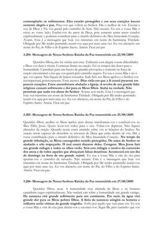 contemplarão os sofrimentos. Eles estarão protegidos e em seus corações haverá
somente alegria e paz. Peço-vos que volteis ao Senhor. Dai o melhor de vós. Escutai a
voz de Deus e Ele vos guiará pelo caminho do bem. Não recueis. Eu sou a vossa Mãe e
estou ao vosso lado. Enchei-vos do amor de Deus, pois somente assim sereis curados
espiritualmente e podereis contribuir para o triunfo definitivo do Meu Imaculado Coração.
Avante. Esta é a mensagem que hoje vos transmito em nome da Santíssima Trindade.
Obrigada por Me terdes permitido reunir-vos aqui por mais uma vez. Eu vos abençôo, em
nome do Pai, do Filho e do Espírito Santo. Amém. Ficai em paz

3.204- Mensagem de Nossa Senhora Rainha da Paz transmitida em 22/08/2009

        Queridos filhos, não há vitória sem cruz. Enfrentai com alegria vossas dificuldades
e Deus vos dará a vitória. Continuai firmes na oração. Eis os tempos das dores para a
humanidade. Caminhais para um futuro de grandes provações e somente na força da
oração encontrareis a luz que vos guiará pelo caminho seguro. Eu sou a vossa Mãe e sei o
que vos espera. Não fiqueis de braços cruzados. Sede fiéis aos Meus apelos e o Senhor vos
recompensará generosamente. Estai atentos. Dias virão em que a fé estará presente em
poucos corações. Fatos assombrosos abalarão a Igreja. A revolta de um grande líder
religioso causará sofrimento e dor para os Meus filhos. Andai na verdade. Não
permitais que nada vos afaste do Senhor. Avante sem medo. Esta é a mensagem que
hoje vos transmito em nome da Santíssima Trindade. Obrigada por Me terdes permitido
reunir-vos aqui por mais uma vez. Eu vos abençôo, em nome do Pai, do Filho e do
Espírito Santo. Amém. Ficai em paz.


3.205- Mensagem de Nossa Senhora Rainha da Paz transmitida em 25/08/2009

Queridos filhos, acolhei os Meus apelos, pois desejo transformar-vos e conduzir-vos ao
Meu Filho Jesus. Quero levar-vos todos para o céu. Voltai-vos depressa. Não fiqueis
afastados da oração. Quando rezais estais atraindo sobre vós as bênçãos do Senhor. Na
oração sereis capazes de descobrir os tesouros de Deus que estão dentro de vós. Dai a
vossa contribuição para o triunfo definitivo do Meu Imaculado Coração. No tempo da
grande tribulação, os Meus consagrados estarão protegidos. Os anjos do Senhor os
ajudarão e não tropeçarão. O mal estará distante deles. Coragem. Meu Jesus fará
um grande milagre e todos os olhos verão. Será este milagre o motivo da conversão
dos ateus e de todos aqueles que abraçaram falsas doutrinas. Acontecerá em um dia
de domingo na festa de um grande mártir. Eu sou a vossa Mãe e vim do céu para
apontar-vos o caminho da salvação. Não recueis. Esta é a mensagem que hoje vos
transmito em nome da Santíssima Trindade. Obrigada por Me terdes permitido reunir-vos
aqui por mais uma vez. Eu vos abençôo, em nome do Pai, do Filho e do Espírito Santo.
Amém. Ficai em paz.


3.206- Mensagem de Nossa Senhora Rainha da Paz transmitida em 27/08/2009

       Queridos filhos, rezai. A humanidade vive afastada de Deus e os homens
caminham cegos espiritualmente. Não tardará cair sobre a humanidade um grande castigo.
Da natureza virá grande sofrimento para um continente. Por meio da água virá
grande dor para os Meus pobres filhos. A fúria da natureza atingirá os homens e
milhares serão vítimas da grande tragédia. Sofro por aquilo que vem para vós. Eu sou
a vossa Mãe e vim do céu para alertar-vos e socorrer-vos. Segui-Me pelo caminho que vos
 