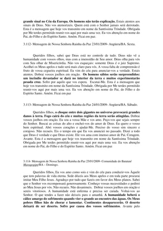 grande sinal no Céu da Europa. Os homens não terão explicação. Estais atentos aos
sinais de Deus. Não vos atemorizeis. Quem está com o Senhor jamais será derrotado.
Esta é a mensagem que hoje vos transmito em nome da Santíssima Trindade. Obrigada
por Me terdes permitido reunir-vos aqui por mais uma vez. Eu vos abençôo em nome do
Pai, do Filho e do Espírito Santo. Amém. Ficai em paz.

3.112- Mensagem de Nossa Senhora Rainha da Paz 23/01/2009- Angüera/BA. Sexta.


        Queridos filhos, sabei que Deus está no controle de tudo. Deus não vê a
humanidade com vossos olhos, mas com a imensidão de Seu amor. Deus olha para vós
com Seu olhar de Misericórdia. Não vos esqueçais: somente Deus é o juiz Supremo.
Acolhei os Meus apelos e tudo será mais claro para vós. A vossa falta de compreensão é
fruto de vossa cegueira espiritual. Eu vim do céu para anunciar-vos a verdade. Estais
atentos. Dobrai vossos joelhos em oração. Os homens sábios serão surpreendidos:
um incêndio devastador se dará no interior da terra e muitos experimentarão
pesada cruz. Sofro por aquilo que vos espera. Escutai-Me. Esta é a mensagem que
hoje vos transmito em nome da Santíssima Trindade. Obrigada por Me terdes permitido
reunir-vos aqui por mais uma vez. Eu vos abençôo em nome do Pai, do Filho e do
Espírito Santo. Amém. Ficai em paz


3.113- Mensagem de Nossa Senhora Rainha da Paz 24/01/2009- Angüera/BA. Sábado.

       Queridos filhos, o choque entre dois gigantes no universo provocará grandes
danos à terra. Fogo cairá do céu e muitas regiões da terra serão atingidas. Dobrai
vossos joelhos em oração. Eu sou a vossa Mãe e vos amo. Peço-vos que sejais sempre
do Senhor. Buscai as coisas do alto e enchei-vos do amor de Deus. Eu quero o vosso
bem espiritual. Abri vossos corações e ajudai-Me. Preciso do vosso sim sincero e
corajoso. Não recueis. Eis o tempo em que Eu vos anunciei no passado. Dizei a todo
que Deus é verdade e que Deus existe. Ele vos ama com imenso amor de Pai. Coragem.
Avante. Esta é a mensagem que hoje vos transmito em nome da Santíssima Trindade.
Obrigada por Me terdes permitido reunir-vos aqui por mais uma vez. Eu vos abençôo
em nome do Pai, do Filho e do Espírito Santo. Amém. Ficai em paz



3.114- Mensagem de Nossa Senhora Rainha da Paz 25/01/2009- Comunidade do Batatan/
Maragogipe/BA – Domingo.

        Queridos filhos, Eu vos amo como sois e vim do céu para conduzir-vos Àquele
que tem palavras de vida eterna. Sede dóceis aos Meus apelos e em toda parte procurai
imitar Meu Filho Jesus. Agradeço por tudo que fazeis em favor dos Meus planos. Sabei
que o Senhor vos recompensará generosamente. Conheço vossas necessidades e pedirei
ao Meu Jesus por vós. Não recueis. Não desanimeis. Dobrai vossos joelhos em oração e
sereis vitoriosos. A humanidade está enferma e precisa ser curada. Voltai-vos ao
Senhor. O que tendes a fazer não deixeis para o amanhã. A humanidade beberá o
cálice amargo do sofrimento quando vier o grande ao encontro das águas. Os Meus
pobres filhos hão de chorar e lamentar. Continentes desaparecerão. O deserto
deixará de ser deserto. Sofro por causa dos vossos sofrimentos. Avante pelo
 