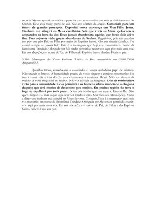 recueis. Mesmo quando sentirdes o peso da cruz, testemunhai que sois verdadeiramente do
Senhor. Deus está muito perto de vós. Não vos afasteis da oração. Caminhais para um
futuro de grandes provações. Depositai vossa esperança em Meu Filho Jesus.
Nenhum mal atingirá os Meus escolhidos. Vós que viveis os Meus apelos sereis
amparados na hora da dor. Deus jamais abandonará aqueles que forem fiéis até o
fim. Para os justos virão graças abundantes do Senhor. Alegrai-vos, pois sois amados
um por um pelo Pai, no Filho por meio do Espírito Santo. Não vos sintais sozinhos. Eu
estarei sempre ao vosso lado. Esta é a mensagem que hoje vos transmito em nome da
Santíssima Trindade. Obrigada por Me terdes permitido reunir-vos aqui por mais uma vez.
Eu vos abençôo, em nome do Pai, do Filho e do Espírito Santo. Amém. Ficai em paz.

3.210- Mensagem de Nossa Senhora Rainha da Paz, transmitida em 05/09/2009
Anguera/BA

        Queridos filhos, convido-vos a assumirdes o vosso verdadeiro papel de cristãos.
Não cruzeis os braços. A humanidade precisa do vosso sincero e corajoso testemunho. Eu
sou a vossa Mãe e vim do céu para chamar-vos à santidade. Rezai. Não vos afasteis da
oração. A vossa força está no Senhor. Não vos afasteis da Sua graça. Dias de sofrimentos
virão para a humanidade. Deus permitirá e os homens sábios anunciarão a chagada
daquele que será motivo de desespero para muitos. Em muitas regiões da terra o
fogo se espalhará por toda parte. Sofro por aquilo que vos espera. Escutai-Me. Não
quero forçar-vos, mas o que digo deve ser levado a sério. Sede fiéis aos Meus apelos. Volto
a dizer que nenhum mal atingirá os Meus devotos. Coragem. Esta é a mensagem que hoje
vos transmito em nome da Santíssima Trindade. Obrigada por Me terdes permitido reunir-
vos aqui por mais uma vez. Eu vos abençôo, em nome do Pai, do Filho e do Espírito
Santo. Amém. Ficai em paz.
 