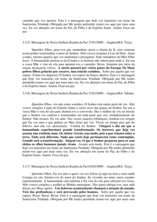 caminho que vos apontei. Esta é a mensagem que hoje vos transmito em nome da
Santíssima Trindade. Obrigada por Me terdes permitido reunir-vos aqui por mais uma
vez. Eu vos abençôo em nome do Pai, do Filho e do Espírito Santo. Amém. Ficai em
paz


3.115- Mensagem de Nossa Senhora Rainha da Paz 27/01/2009- - Angüera/BA. Terça.

        Queridos filhos, peço-vos que mantenhais acesa a chama da fé, pois somente
assim podeis testemunhar o amor do Senhor. Abri vossos corações à Luz de Deus. Amai
a todos, mesmo aqueles que vos maltratam e perseguem. Sede imitadores do Meu Filho
Jesus. A humanidade afastou-se do Criador e os homens não sabem para onde ir. Eu sou
a vossa Mãe e vim do céu para apontar-vos o caminho. Rezai. Somente por meio da
oração alcançareis vitória. A morte passará por vários países da Europa. Os Meus
pobres filhos gritarão por socorro, mas estarão sozinhos. Sofro por aquilo que vos
espera. Voltai-vos depressa. O Senhor vos espera de braços abertos. Esta é a mensagem
que hoje vos transmito em nome da Santíssima Trindade. Obrigada por Me terdes
permitido reunir-vos aqui por mais uma vez. Eu vos abençôo em nome do Pai, do Filho
e do Espírito Santo. Amém. Ficai em paz

3.116- Mensagem de Nossa Senhora Rainha da Paz 31/01/2009- - Angüera/BA. Sábado.


        Queridos filhos, vós não estais sozinhos. O Senhor está muito perto de vós. Abri
vossos corações à ação do Espírito Santo e sereis ricos das graças do Senhor. Eu sou a
vossa Mãe e vim do céu para chamar-vos à conversão. Dai o melhor de vós na missão
que o Senhor vos confiou e testemunhai em toda parte que sois verdadeiramente do
Senhor. Não recueis. Eu vos amo. Nas vossas maiores tribulações, lembrai-vos sempre
que Eu vos amo e que pedirei ao Meu Jesus por vós. Viveis no tempo pior que do
dilúvio, mas não vos atemorizeis. Confiai no Senhor. Chegará o dia em que a
humanidade experimentará grande transformação. Os horrores que hoje vos
assusta não existirão mais. Os eleitos viverão sem medo, pois a paz reinará sobre a
terra. Tudo será diferente. Nada que existe hoje permanecerá como contemplais.
Grande será a transformação. Alegrai-vos. O que o Senhor preparou para os seus
eleitos os olhos humanos jamais viram. Avante sem medo. Esta é a mensagem que
hoje vos transmito em nome da Santíssima Trindade. Obrigada por Me terdes permitido
reunir-vos aqui por mais uma vez. Eu vos abençôo em nome do Pai, do Filho e do
Espírito Santo. Amém. Ficai em paz


3.117- Mensagem de Nossa Senhora Rainha da Paz 03/02/2009- - Angüera/BA. Terça.

        Queridos filhos, Eu vos amo e quero ver-vos felizes já aqui na terra e mais tarde
Comigo no céu. Enchei-vos do amor do Senhor. Se viverdes no amor sereis curados
espiritualmente. A humanidade está enferma e Eu vim do céu para oferecer-vos Jesus.
Abri vossos corações e acolhei as Minhas mensagens. Não quero obrigar-vos, mas sede
dóceis aos Meus apelos. Um doloroso acontecimento chamará a atenção do mundo.
Virá das profundezas e será provocado pelos homens. Sofro por aquilo que vos
espera. Rezai. Rezai. Rezai. Esta é a mensagem que hoje vos transmito em nome da
Santíssima Trindade. Obrigada por Me terdes permitido reunir-vos aqui por mais uma
 