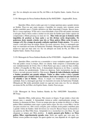 vez. Eu vos abençôo em nome do Pai, do Filho e do Espírito Santo. Amém. Ficai em
paz

3.118- Mensagem de Nossa Senhora Rainha da Paz 06/02/2009- - Angüera/BA. Sexta.


        Queridos filhos, dizei a todos que este é o tempo oportuno para o grande retorno
ao Senhor. Peço-vos que sejais mansos e humildes de coração, pois somente assim
podeis contribuir para o Triunfo definitivo do Meu Imaculado Coração. Buscai Jesus.
Ele é a vossa esperança. N’Ele está a vossa felicidade e fora d’Ele não podeis encontrar
a salvação. Fazei o bem a todos e enchei-vos do amor do Senhor para serdes capazes de
compreender a Minha presença no meio de vós. Dias virão em que os homens serão
impedidos de praticar as boas ações e as leis divinas serão desprezadas. Os
poderosos deste mundo criarão suas leis os Meus pobres filhos serão levados a
renegar a fé. Eis o tempo da grande confusão espiritual. Estais atentos. Vós podeis
vencer o mal pela força da oração. Rezai. Eu estou convosco. Esta é a mensagem que
hoje vos transmito em nome da Santíssima Trindade. Obrigada por Me terdes permitido
reunir-vos aqui por mais uma vez. Eu vos abençôo em nome do Pai, do Filho e do
Espírito Santo. Amém. Ficai em paz


3.119- Mensagem de Nossa Senhora Rainha da Paz 07/02/2009- - Angüera/BA. Sábado.

        Queridos filhos, convido-vos a assumirdes o vosso verdadeiro papel de cristãos.
Vós não podeis cruzar os braços. Deus vos chama. Sede corajosos e testemunhai que
sois verdadeiramente de Cristo. Ele é o Bom Pastor que ama e cuida de Suas ovelhas.
Acolhei o Evangelho do Meu Jesus. A humanidade distanciou-se de Deus e caminha
para o abismo da autodestruição. Voltai-vos depressa. Sede instrumentos da paz de
Cristo e em tudo procurai imitá-Lo. Não recueis. Depois de toda tribulação espiritual,
o Senhor permitirá um grande milagre. Todos os olhos verão e será a grande
oportunidade que o Senhor dará aos homens. Será este o tempo em que haverá um
só rebanho e um só Pastor. Rezai. A oração vos fortalecerá e vos conduzirá à
santidade. Esta é a mensagem que hoje vos transmito em nome da Santíssima Trindade.
Obrigada por Me terdes permitido reunir-vos aqui por mais uma vez. Eu vos abençôo
em nome do Pai, do Filho e do Espírito Santo. Amém. Ficai em paz.


3.120- Mensagem de Nossa Senhora Rainha da Paz 10/02/2009- Samambaia -
DF.Terça.

       Queridos filhos, tenho pressa. Não cruzeis os braços. O que tendes a fazer não
deixeis para o amanhã. A humanidade tornou-se pobre espiritualmente porque os
homens se afastaram de Deus. Viveis no tempo pior que no tempo do dilúvio e os Meus
pobres filhos caminham como cegos a guiar outros cegos. Eu sou a vossa Mãe e vim do
céu para socorrer-vos. Abri vossos corações, pois somente assim podeis contribuir para
a grande vitória do Senhor. Sede fervorosos na vossa fé. Buscai forças na Eucaristia e
nas palavras do Meu Filho Jesus. Arrependei-vos e reconciliai-vos com Deus. Eis que
chegaram os tempos por Mim preditos. A morte passará pela Bahia e os Meus
pobres filhos experimentarão pesada cruz. Sofro por aquilo que vem para vós.
Dobrai vossos joelhos em oração. Eu quero ajudar-vos, mas depende de vós aquilo que
 