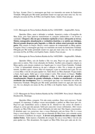 Eu faço. Avante. Esta é a mensagem que hoje vos transmito em nome da Santíssima
Trindade. Obrigada por Me terdes permitido reunir-vos aqui por mais uma vez. Eu vos
abençôo em nome do Pai, do Filho e do Espírito Santo. Amém. Ficai em paz.




3.121- Mensagem de Nossa Senhora Rainha da Paz 12/02/2009- - Angüera/BA. Sexta.

       Queridos filhos, amai e defendei a verdade. Anunciai a todos o Evangelho do
Meu Jesus, pois Suas palavras transformam os corações endurecidos e vos levam a
santidade. Chegará o dia em que os homens rejeitarão a Luz e abraçarão as trevas.
Muitos consagrados abandonarão a verdadeira doutrina e se unirão aos inimigos.
Haverá grande desprezo pelo Sagrado e a falta de ordem estará presente em toda
parte. Não cruzeis os braços. Rezai e sereis capazes de compreender os Meus apelos.
Coragem. Esta é a mensagem que hoje vos transmito em nome da Santíssima Trindade.
Obrigada por Me terdes permitido reunir-vos aqui por mais uma vez. Eu vos abençôo
em nome do Pai, do Filho e do Espírito Santo. Amém. Ficai em paz.

3.122- Mensagem de Nossa Senhora Rainha da Paz 14/02/2009- - Angüera/BA. Sábado.

        Queridos filhos, sois do Senhor e Ele vos ama. Peço-vos que sejais bons uns
para com os outros. Não vivais afastados do Senhor. Acolhei com coragem e alegria os
Meus apelos, pois desejo conduzir-vos Àquele que é o vosso Único Caminho, Verdade
e Vida. A humanidade afastou-se da paz e abraçou o ódio. Eis o tempo do grande
retorno. Acolhei a paz e o amor. Não vos esqueçais: a paz se constrói com a paz. Eu sou
a vossa Mãe e vim do céu para ajudar-vos. Sede dóceis ao Meu chamado. O que tendes
a fazer, fazei agora. Sabei que o vosso tempo é curto. Não cruzeis os braços. Tendes
ainda um longo caminho de sofrimento e dor. A terra passará por grandes
transformações. Depois da grande tribulação, o Senhor se manifestará e os justos
receberão sua recompensa. Esta é a mensagem que hoje vos transmito em nome da
Santíssima Trindade. Obrigada por Me terdes permitido reunir-vos aqui por mais uma
vez. Eu vos abençôo em nome do Pai, do Filho e do Espírito Santo. Amém. Ficai em
paz.


3.123- Mensagem de Nossa Senhora Rainha da Paz 15/02/2009- Nova Jericó- Marechal
Deodoro/AL. Domingo.

        Queridos filhos, coragem. Vós não estais sozinhos. Deus está convosco. Tende
coragem, fé esperança. Conheço vossas necessidades e pedirei ao Meu Jesus por vós.
Peço-vos que mantenhais acesa a chama da fé. Afastai-vos das coisas do mundo e
abraçai as coisas que não passam. Sofro por causa dos vossos sofrimentos. Abri vossos
corações ao Meu Filho Jesus e sereis libertados de todo mal. Não fiqueis estacionados.
O demônio quer vos escravizar, mas a vossa libertação está em Jesus. Ele é a vossa
força e vossa alegria. Dizei o vosso sim ao chamado do Meu Jesus, pois somente assim
sereis homens e mulheres de oração. A árvore será plantada em outro campo e dará
muitos frutos. Sede mansos e humildes de coração. Eu sou a vossa Mãe e vim do céu
para ajudar-vos. Não desanimeis. Eu rogarei ao Meu Filho Jesus por cada um de vós.
 