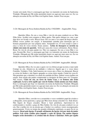 Avante sem medo. Esta é a mensagem que hoje vos transmito em nome da Santíssima
Trindade. Obrigada por Me terdes permitido reunir-vos aqui por mais uma vez. Eu vos
abençôo em nome do Pai, do Filho e do Espírito Santo. Amém. Ficai em paz.




3.124- Mensagem de Nossa Senhora Rainha da Paz 17/02/2009- - Angüera/BA. Terça.


       Queridos filhos, Eu sou a vossa Mãe e vim do céu para conduzir-vos ao Meu
Filho Jesus. Acolhei com coragem os Meus apelos. Não quero obrigar-vos, mas o que
digo deve ser levado a serio. Buscai Jesus. Ele vos ama e vos espera de braços abertos.
Dobrai vossos joelhos em oração. A humanidade caminha para destruição que os
homens prepararam por suas próprias mãos. Arrependei-vos. O vosso tempo é curto e
esta é a hora do vosso retorno. Estais atentos. Gritos de desespero se ouvirão na
cidade com nome de apostolo. Sofro por causa dos vossos sofrimentos. Rezai. Rezai.
Rezai. Eu vim do céu para ajudar-vos. Não vos esqueçais: Eu sou a vossa Mãe e vos
amo. Escutai-Me. Esta é a mensagem que hoje vos transmito em nome da Santíssima
Trindade. Obrigada por Me terdes permitido reunir-vos aqui por mais uma vez. Eu vos
abençôo em nome do Pai, do Filho e do Espírito Santo. Amém. Ficai em paz.


3.125- Mensagem de Nossa Senhora Rainha da Paz 21/02/2009- Angüera/BA. Sábado.

        Queridos filhos, Eu vos amo e quero ver-vos felizes já aqui na terra e mais tarde
Comigo no céu. Afastai-vos da maldade e voltai-vos Àquele que é o vosso único
Caminho, Verdade e Vida. Sede honestos em vossos atos e Deus vos abençoará. Buscai
as coisas do Senhor e não fiqueis apegados as coisas deste mundo. Cuidai da vossa fé.
Não permitais que o demônio vos afaste do caminho de Deus. Dobrai vossos joelhos em
oração. Sem oração não podeis compreender os desígnios de Deus para vós. Coragem.
Não recueis. Cairá do céu, na terra de Santa Cruz, e os homens não terão
explicação. Levai a sério aquilo que vem do Senhor. Estais atentos aos Seus sinais.
Esta é a mensagem que hoje vos transmito em nome da Santíssima Trindade. Obrigada
por Me terdes permitido reunir-vos aqui por mais uma vez. Eu vos abençôo em nome do
Pai, do Filho e do Espírito Santo. Amém. Ficai em paz.

3.126- Mensagem de Nossa Senhora Rainha da Paz 24/02/2009- Angüera/BA. Terça.


        Queridos filhos, convido-vos a assumirdes o vosso verdadeiro papel de cristãos e
a abraçardes, nesta quaresma, a graça que Meu Jesus deseja conceder-vos. Sede dóceis.
Não fiqueis de braços cruzados. Rezai e fazei penitência. Aproximai-vos do
confessionário e recebei a graça do Meu Senhor. Eu vim do céu para conduzir-vos ao
céu. Dai o melhor de vós na missão que o Senhor vos confiou e sereis recompensados
generosamente. Viveis no tempo das grandes tribulações espirituais, as quais Eu já vos
anunciei. Rezai pela Igreja. O grande sofrimento da Igreja virá por meio do poder
político. Leis serão criadas para impedir a ação da Igreja. Em muitos lugares
templos serão destruídos e os cristãos hão de chorar e lamentar. Sofro por aquilo
 
